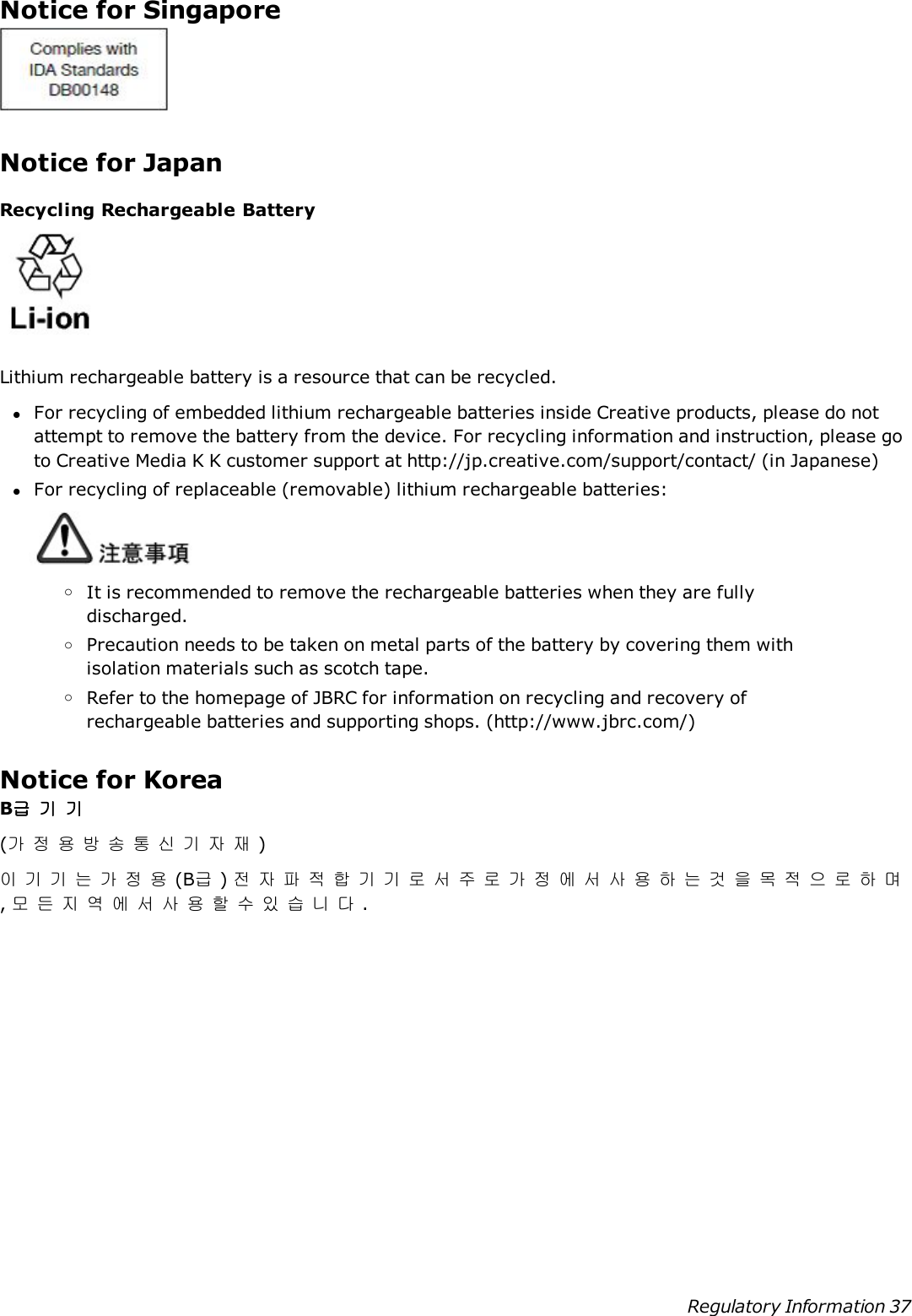 Notice for SingaporeNotice for JapanRecycling Rechargeable BatteryLithium rechargeable battery is a resource that can be recycled.lFor recycling of embedded lithium rechargeable batteries inside Creative products, please do notattempt to remove the battery from the device. For recycling information and instruction, please goto Creative Media K K customer support at http://jp.creative.com/support/contact/ (in Japanese)lFor recycling of replaceable (removable) lithium rechargeable batteries:oIt is recommended to remove the rechargeable batteries when they are fullydischarged.oPrecaution needs to be taken on metal parts of the battery by covering them withisolation materials such as scotch tape.oRefer to the homepage of JBRC for information on recycling and recovery ofrechargeable batteries and supporting shops. (http://www.jbrc.com/)Notice for KoreaB급기기(가정용방송통신기자재)이기기는가정용(B급)전자파적합기기로서주로가정에서사용하는것을목적으로하며,모든지역에서사용할수있습니다.Regulatory Information 37