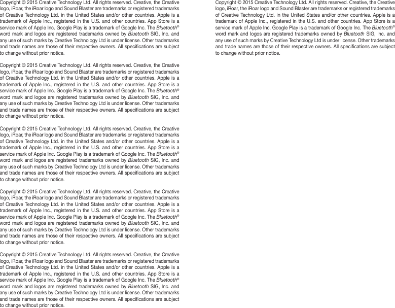 Copyright © 2015 Creative Technology Ltd. All rights reserved. Creative, the Creative logo, iRoar, the iRoar logo and Sound Blaster are trademarks or registered trademarks of Creative Technology Ltd. in the United States and/or other countries. Apple is a trademark of Apple Inc., registered in the U.S. and other countries. App Store is a service mark of Apple Inc. Google Play is a trademark of Google Inc. The Bluetooth® word mark and logos are registered trademarks owned by Bluetooth SIG, Inc. and any use of such marks by Creative Technology Ltd is under license. Other trademarks and trade names are those of their respective owners. All specications are subject to change without prior notice. Copyright © 2015 Creative Technology Ltd. All rights reserved. Creative, the Creative logo, iRoar, the iRoar logo and Sound Blaster are trademarks or registered trademarks of Creative Technology Ltd. in the United States and/or other countries. Apple is a trademark of Apple Inc., registered in the U.S. and other countries. App Store is a service mark of Apple Inc. Google Play is a trademark of Google Inc. The Bluetooth® word mark and logos are registered trademarks owned by Bluetooth SIG, Inc. and any use of such marks by Creative Technology Ltd is under license. Other trademarks and trade names are those of their respective owners. All specications are subject to change without prior notice.Copyright © 2015 Creative Technology Ltd. All rights reserved. Creative, the Creative logo, iRoar, the iRoar logo and Sound Blaster are trademarks or registered trademarks of Creative Technology Ltd. in the United States and/or other countries. Apple is a trademark of Apple Inc., registered in the U.S. and other countries. App Store is a service mark of Apple Inc. Google Play is a trademark of Google Inc. The Bluetooth® word mark and logos are registered trademarks owned by Bluetooth SIG, Inc. and any use of such marks by Creative Technology Ltd is under license. Other trademarks and trade names are those of their respective owners. All specications are subject to change without prior notice.Copyright © 2015 Creative Technology Ltd. All rights reserved. Creative, the Creative logo, iRoar, the iRoar logo and Sound Blaster are trademarks or registered trademarks of Creative Technology Ltd. in the United States and/or other countries. Apple is a trademark of Apple Inc., registered in the U.S. and other countries. App Store is a service mark of Apple Inc. Google Play is a trademark of Google Inc. The Bluetooth® word mark and logos are registered trademarks owned by Bluetooth SIG, Inc. and any use of such marks by Creative Technology Ltd is under license. Other trademarks and trade names are those of their respective owners. All specications are subject to change without prior notice.Copyright © 2015 Creative Technology Ltd. All rights reserved. Creative, the Creative logo, iRoar, the iRoar logo and Sound Blaster are trademarks or registered trademarks of Creative Technology Ltd. in the United States and/or other countries. Apple is a trademark of Apple Inc., registered in the U.S. and other countries. App Store is a service mark of Apple Inc. Google Play is a trademark of Google Inc. The Bluetooth® word mark and logos are registered trademarks owned by Bluetooth SIG, Inc. and any use of such marks by Creative Technology Ltd is under license. Other trademarks and trade names are those of their respective owners. All specications are subject to change without prior notice.Copyright © 2015 Creative Technology Ltd. All rights reserved. Creative, the Creative logo, iRoar, the iRoar logo and Sound Blaster are trademarks or registered trademarks of Creative Technology Ltd. in the United States and/or other countries. Apple is a trademark of Apple Inc., registered in the U.S. and other countries. App Store is a service mark of Apple Inc. Google Play is a trademark of Google Inc. The Bluetooth® word mark and logos are registered trademarks owned by Bluetooth SIG, Inc. and any use of such marks by Creative Technology Ltd is under license. Other trademarks and trade names are those of their respective owners. All specications are subject to change without prior notice.