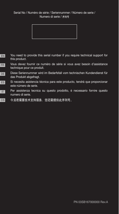 Serial No / Numéro de série / Seriennummer / Número de serie / Numero di serie / 序列号You need to provide this serial number if you require technical support for this product.Vous devez fournir ce numéro de série si vous avez besoin d’assistance technique pour ce produit. Diese Seriennummer wird im Bedarfsfall vom technischen Kundendienst für das Produkt abgefragt. Si necesita asistencia técnica para este producto, tendrá que proporcionar este número de serie.Per assistenza tecnica su questo prodotto, è necessario fornire questo numero di serie.今后若需要技术支持服务，您还需提供此序列号。PN 03SB167000000 Rev.AENFRDEESITCS