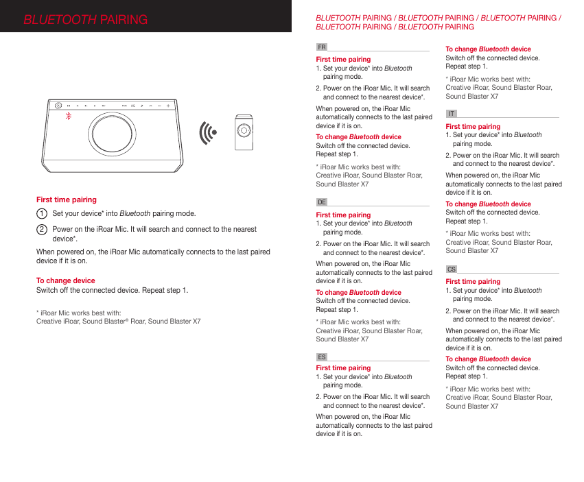 BLUETOOTH PAIRINGSet your device* into Bluetooth pairing mode. Power on the iRoar Mic. It will search and connect to the nearest device*.First time pairing 1. Set your device* into Bluetooth pairing mode. 2. Power on the iRoar Mic. It will search and connect to the nearest device*.When powered on, the iRoar Mic automatically connects to the last paired device if it is on.  To change Bluetooth device  Switch off the connected device. Repeat step 1. * iRoar Mic works best with:Creative iRoar, Sound Blaster Roar,  Sound Blaster X7First time pairing 1. Set your device* into Bluetooth pairing mode. 2. Power on the iRoar Mic. It will search and connect to the nearest device*.When powered on, the iRoar Mic automatically connects to the last paired device if it is on.  To change Bluetooth device  Switch off the connected device. Repeat step 1. * iRoar Mic works best with:Creative iRoar, Sound Blaster Roar,  Sound Blaster X7First time pairing 1. Set your device* into Bluetooth pairing mode. 2. Power on the iRoar Mic. It will search and connect to the nearest device*.When powered on, the iRoar Mic automatically connects to the last paired device if it is on.  To change Bluetooth device  Switch off the connected device. Repeat step 1. * iRoar Mic works best with:Creative iRoar, Sound Blaster Roar,  Sound Blaster X7First time pairing 1. Set your device* into Bluetooth pairing mode. 2. Power on the iRoar Mic. It will search and connect to the nearest device*.When powered on, the iRoar Mic automatically connects to the last paired device if it is on. To change Bluetooth device  Switch off the connected device. Repeat step 1. * iRoar Mic works best with:Creative iRoar, Sound Blaster Roar,  Sound Blaster X7First time pairing 1. Set your device* into Bluetooth pairing mode. 2. Power on the iRoar Mic. It will search and connect to the nearest device*.When powered on, the iRoar Mic automatically connects to the last paired device if it is on.  FRDEITCSESBLUETOOTH PAIRING / BLUETOOTH PAIRING / BLUETOOTH PAIRING / BLUETOOTH PAIRING / BLUETOOTH PAIRING12* iRoar Mic works best with:Creative iRoar, Sound Blaster® Roar, Sound Blaster X7When powered on, the iRoar Mic automatically connects to the last paired device if it is on. To change deviceSwitch off the connected device. Repeat step 1.First time pairingTo change Bluetooth device  Switch off the connected device. Repeat step 1. * iRoar Mic works best with:Creative iRoar, Sound Blaster Roar,  Sound Blaster X7