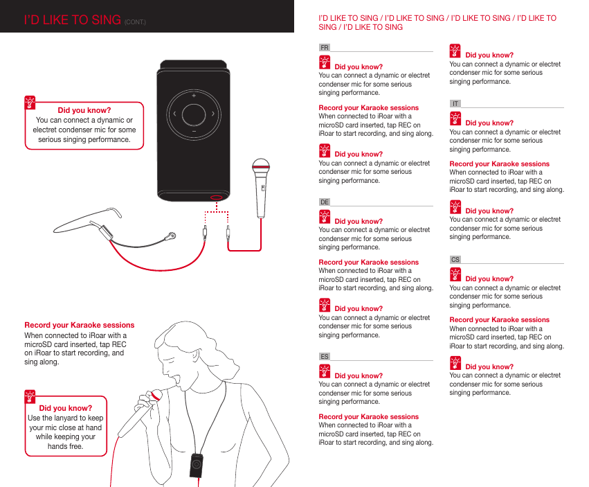 I’D LIKE TO SING (CONT.)Did you know?You can connect a dynamic or electret condenser mic for some serious singing performance. Did you know?Use the lanyard to keep your mic close at hand while keeping your hands free.FRDEITCSESI’D LIKE TO SING / I’D LIKE TO SING / I’D LIKE TO SING / I’D LIKE TO SING / I’D LIKE TO SINGRecord your Karaoke sessionsWhen connected to iRoar with a microSD card inserted, tap REC on iRoar to start recording, and sing along.  Did you know?You can connect a dynamic or electret condenser mic for some serious singing performance.Record your Karaoke sessionsWhen connected to iRoar with a microSD card inserted, tap REC on iRoar to start recording, and sing along.  Did you know?You can connect a dynamic or electret condenser mic for some serious singing performance.  Did you know?You can connect a dynamic or electret condenser mic for some serious singing performance.Record your Karaoke sessionsWhen connected to iRoar with a microSD card inserted, tap REC on iRoar to start recording, and sing along.  Did you know?You can connect a dynamic or electret condenser mic for some serious singing performance.  Did you know?You can connect a dynamic or electret condenser mic for some serious singing performance.Record your Karaoke sessionsWhen connected to iRoar with a microSD card inserted, tap REC on iRoar to start recording, and sing along.  Did you know?You can connect a dynamic or electret condenser mic for some serious singing performance.  Did you know?You can connect a dynamic or electret condenser mic for some serious singing performance.Record your Karaoke sessionsWhen connected to iRoar with a microSD card inserted, tap REC on iRoar to start recording, and sing along.  Did you know?You can connect a dynamic or electret condenser mic for some serious singing performance.  Did you know?You can connect a dynamic or electret condenser mic for some serious singing performance.Record your Karaoke sessionsWhen connected to iRoar with a microSD card inserted, tap REC on iRoar to start recording, and sing along.  Did you know?You can connect a dynamic or electret condenser mic for some serious singing performance.