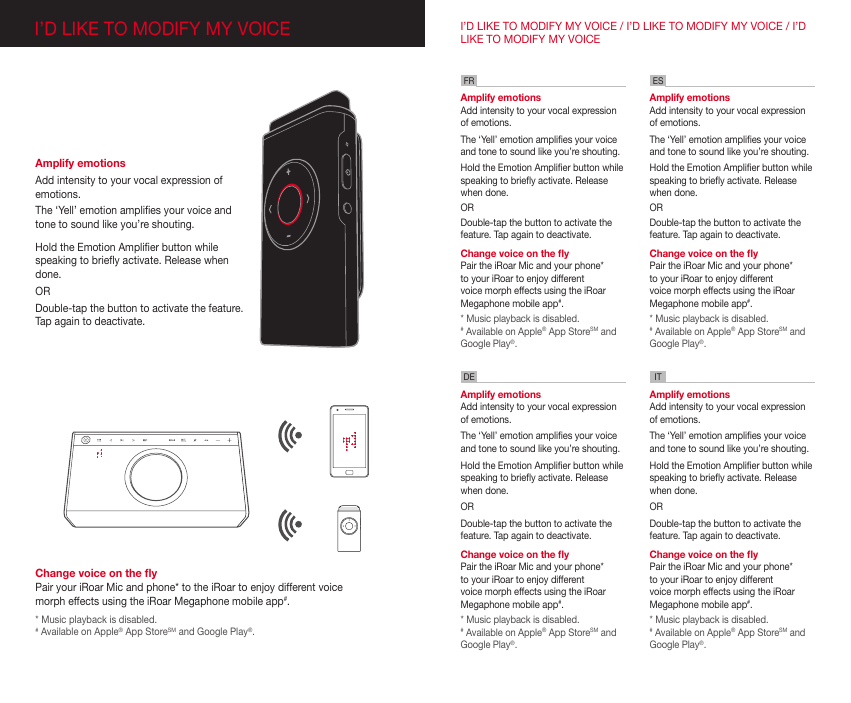 Change voice on the yPair your iRoar Mic and phone* to the iRoar to enjoy different voice morph effects using the iRoar Megaphone mobile app#.* Music playback is disabled.# Available on Apple® App StoreSM and Google Play®.Amplify emotions Add intensity to your vocal expression of emotions.The ‘Yell’ emotion amplies your voice and tone to sound like you’re shouting.  Hold the Emotion Amplier button while speaking to briey activate. Release when done.ORDouble-tap the button to activate the feature. Tap again to deactivate.  I’D LIKE TO MODIFY MY VOICE / I’D LIKE TO MODIFY MY VOICE / I’D LIKE TO MODIFY MY VOICEAmplify emotionsAdd intensity to your vocal expression of emotions.The ‘Yell’ emotion amplies your voice and tone to sound like you’re shouting.  Hold the Emotion Amplier button while speaking to briey activate. Release when done.ORDouble-tap the button to activate the feature. Tap again to deactivate.   Change voice on the yPair the iRoar Mic and your phone* to your iRoar to enjoy different voice morph effects using the iRoar Megaphone mobile app#.* Music playback is disabled.# Available on Apple® App StoreSM and Google Play®.Amplify emotionsAdd intensity to your vocal expression of emotions.The ‘Yell’ emotion amplies your voice and tone to sound like you’re shouting.  Hold the Emotion Amplier button while speaking to briey activate. Release when done.ORDouble-tap the button to activate the feature. Tap again to deactivate.   Change voice on the yPair the iRoar Mic and your phone* to your iRoar to enjoy different voice morph effects using the iRoar Megaphone mobile app#.* Music playback is disabled.# Available on Apple® App StoreSM and Google Play®.Amplify emotionsAdd intensity to your vocal expression of emotions.The ‘Yell’ emotion amplies your voice and tone to sound like you’re shouting.  Hold the Emotion Amplier button while speaking to briey activate. Release when done.ORDouble-tap the button to activate the feature. Tap again to deactivate.   Change voice on the yPair the iRoar Mic and your phone* to your iRoar to enjoy different voice morph effects using the iRoar Megaphone mobile app#.* Music playback is disabled.# Available on Apple® App StoreSM and Google Play®.Amplify emotionsAdd intensity to your vocal expression of emotions.The ‘Yell’ emotion amplies your voice and tone to sound like you’re shouting.  Hold the Emotion Amplier button while speaking to briey activate. Release when done.ORDouble-tap the button to activate the feature. Tap again to deactivate.   Change voice on the yPair the iRoar Mic and your phone* to your iRoar to enjoy different voice morph effects using the iRoar Megaphone mobile app#.* Music playback is disabled.# Available on Apple® App StoreSM and Google Play®.FR ESDE ITI’D LIKE TO MODIFY MY VOICE