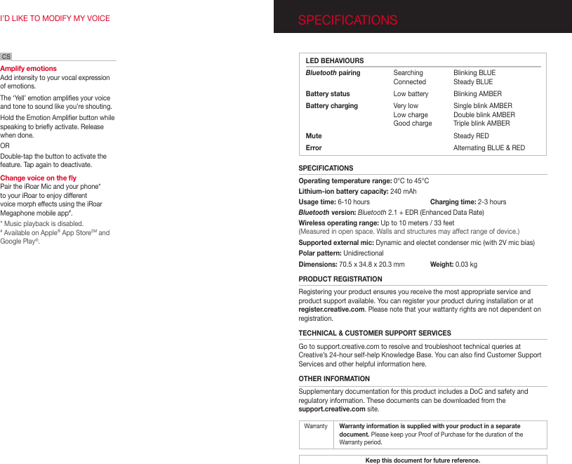 SPECIFICATIONSI’D LIKE TO MODIFY MY VOICEAmplify emotionsAdd intensity to your vocal expression of emotions.The ‘Yell’ emotion amplies your voice and tone to sound like you’re shouting.  Hold the Emotion Amplier button while speaking to briey activate. Release when done.ORDouble-tap the button to activate the feature. Tap again to deactivate.   Change voice on the yPair the iRoar Mic and your phone* to your iRoar to enjoy different voice morph effects using the iRoar Megaphone mobile app#.* Music playback is disabled.# Available on Apple® App StoreSM and Google Play®.CS LED BEHAVIOURSBluetooth pairing  Searching  Blinking BLUE         Connected    Steady BLUEBattery status  Low battery   Blinking AMBERBattery charging  Very low  Single blink AMBER   Low charge  Double blink AMBER   Good charge  Triple blink AMBER Mute    Steady REDError    Alternating BLUE &amp; REDSPECIFICATIONSOperating temperature range: 0°C to 45°CLithium-ion battery capacity: 240 mAhUsage time: 6-10 hours  Charging time: 2-3 hoursBluetooth version: Bluetooth 2.1 + EDR (Enhanced Data Rate)Wireless operating range: Up to 10 meters / 33 feet(Measured in open space. Walls and structures may affect range of device.)Supported external mic: Dynamic and electet condenser mic (with 2V mic bias)Polar pattern: Unidirectional Dimensions: 70.5 x 34.8 x 20.3 mm   Weight: 0.03 kg  PRODUCT REGISTRATIONRegistering your product ensures you receive the most appropriate service and product support available. You can register your product during installation or at register.creative.com. Please note that your wattanty rights are not dependent on registration.TECHNICAL &amp; CUSTOMER SUPPORT SERVICESGo to support.creative.com to resolve and troubleshoot technical queries at Creative’s 24-hour self-help Knowledge Base. You can also nd Customer Support Services and other helpful information here.OTHER INFORMATIONSupplementary documentation for this product includes a DoC and safety and regulatory information. These documents can be downloaded from the  support.creative.com site.Keep this document for future reference.Warranty   Warranty information is supplied with your product in a separate   document. Please keep your Proof of Purchase for the duration of  the    Warranty period.