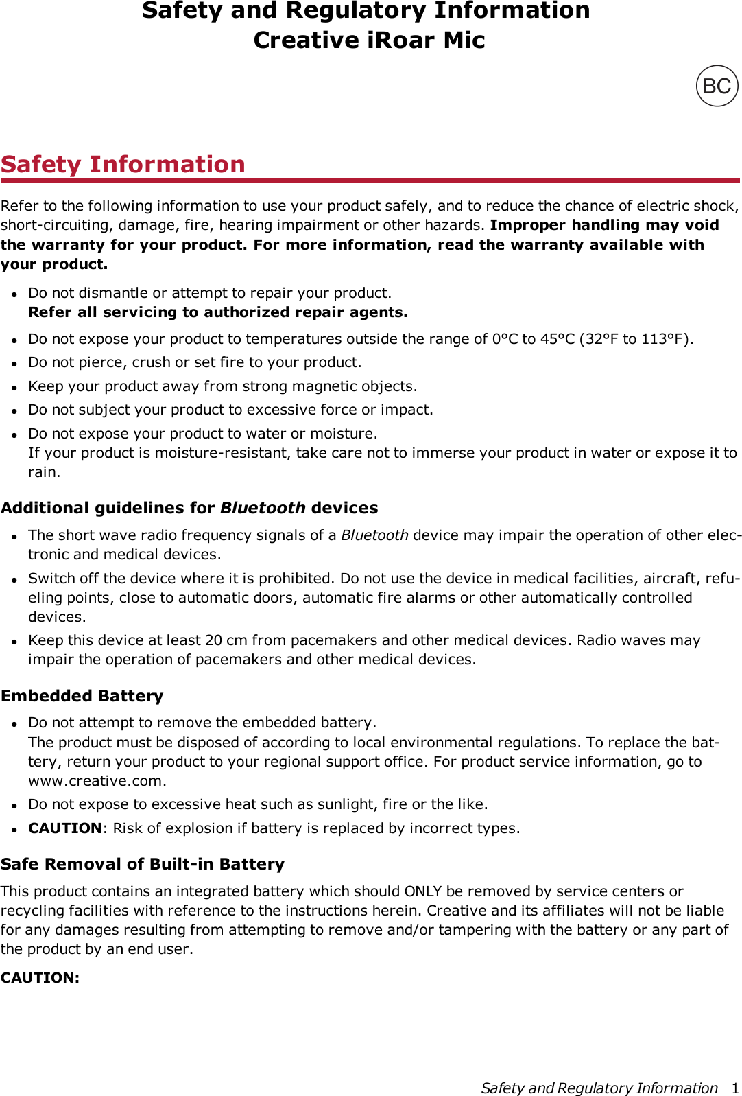 Safety and Regulatory InformationCreative iRoar MicSafety InformationRefer to the following information to use your product safely, and to reduce the chance of electric shock,short-circuiting, damage, fire, hearing impairment or other hazards. Improper handling may voidthe warranty for your product. For more information, read the warranty available withyour product.lDo not dismantle or attempt to repair your product.Refer all servicing to authorized repair agents.lDo not expose your product to temperatures outside the range of 0°C to 45°C (32°F to 113°F).lDo not pierce, crush or set fire to your product.lKeep your product away from strong magnetic objects.lDo not subject your product to excessive force or impact.lDo not expose your product to water or moisture.If your product is moisture-resistant, take care not to immerse your product in water or expose it torain.Additional guidelines for Bluetooth deviceslThe short wave radio frequency signals of a Bluetooth device may impair the operation of other elec-tronic and medical devices.lSwitch off the device where it is prohibited. Do not use the device in medical facilities, aircraft, refu-eling points, close to automatic doors, automatic fire alarms or other automatically controlleddevices.lKeep this device at least 20 cm from pacemakers and other medical devices. Radio waves mayimpair the operation of pacemakers and other medical devices.Embedded BatterylDo not attempt to remove the embedded battery.The product must be disposed of according to local environmental regulations. To replace the bat-tery, return your product to your regional support office. For product service information, go towww.creative.com.lDo not expose to excessive heat such as sunlight, fire or the like.lCAUTION: Risk of explosion if battery is replaced by incorrect types.Safe Removal of Built-in BatteryThis product contains an integrated battery which should ONLY be removed by service centers orrecycling facilities with reference to the instructions herein. Creative and its affiliates will not be liablefor any damages resulting from attempting to remove and/or tampering with the battery or any part ofthe product by an end user.CAUTION:Safety and Regulatory Information 1