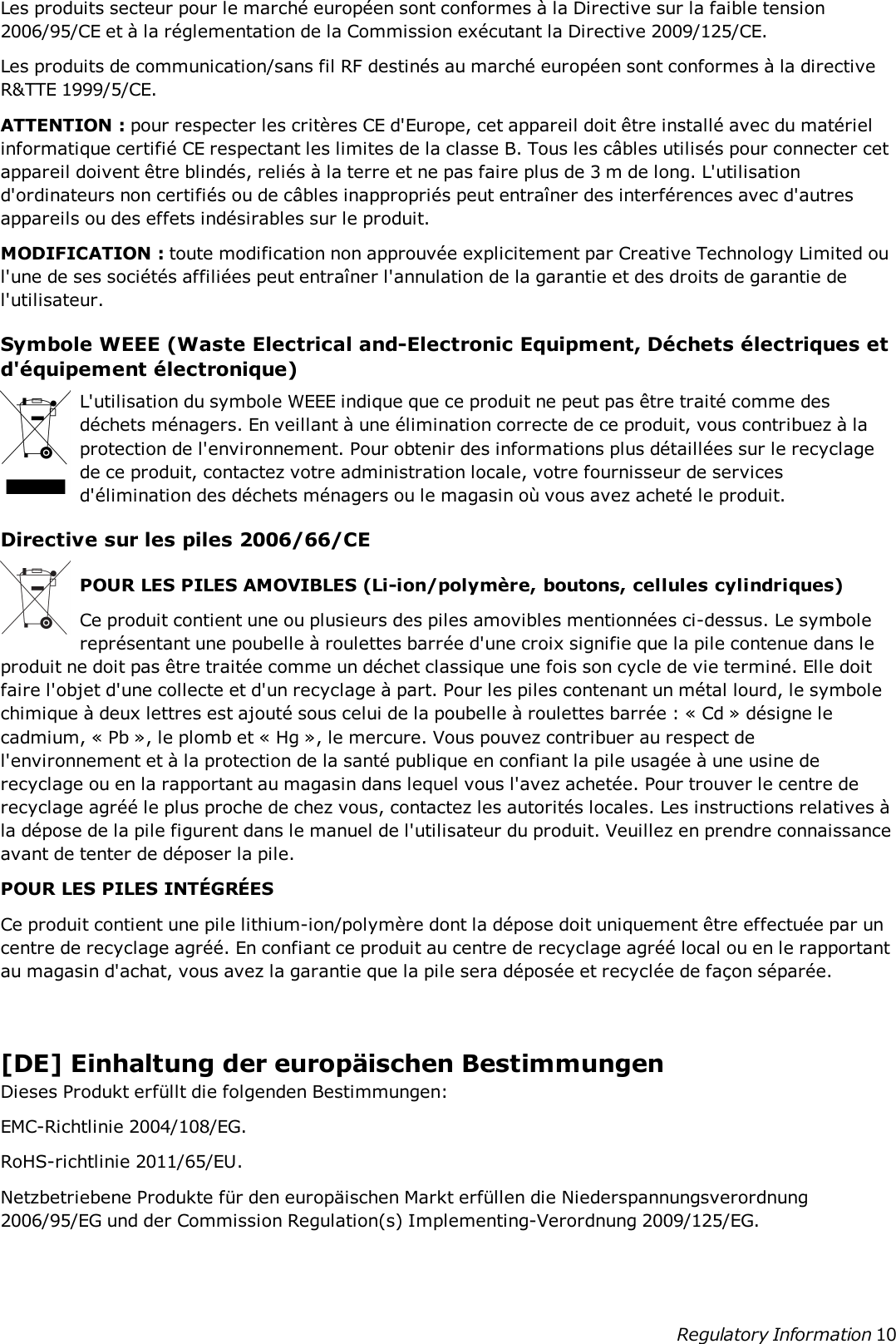 Les produits secteur pour le marché européen sont conformes à la Directive sur la faible tension2006/95/CE et à la réglementation de la Commission exécutant la Directive 2009/125/CE.Les produits de communication/sans fil RF destinés au marché européen sont conformes à la directiveR&amp;TTE 1999/5/CE.ATTENTION : pour respecter les critères CE d&apos;Europe, cet appareil doit être installé avec du matérielinformatique certifié CE respectant les limites de la classe B. Tous les câbles utilisés pour connecter cetappareil doivent être blindés, reliés à la terre et ne pas faire plus de 3 m de long. L&apos;utilisationd&apos;ordinateurs non certifiés ou de câbles inappropriés peut entraîner des interférences avec d&apos;autresappareils ou des effets indésirables sur le produit.MODIFICATION : toute modification non approuvée explicitement par Creative Technology Limited oul&apos;une de ses sociétés affiliées peut entraîner l&apos;annulation de la garantie et des droits de garantie del&apos;utilisateur.Symbole WEEE (Waste Electrical and-Electronic Equipment, Déchets électriques etd&apos;équipement électronique)L&apos;utilisation du symbole WEEE indique que ce produit ne peut pas être traité comme desdéchets ménagers. En veillant à une élimination correcte de ce produit, vous contribuez à laprotection de l&apos;environnement. Pour obtenir des informations plus détaillées sur le recyclagede ce produit, contactez votre administration locale, votre fournisseur de servicesd&apos;élimination des déchets ménagers ou le magasin où vous avez acheté le produit.Directive sur les piles 2006/66/CEPOUR LES PILES AMOVIBLES (Li-ion/polymère, boutons, cellules cylindriques)Ce produit contient une ou plusieurs des piles amovibles mentionnées ci-dessus. Le symbolereprésentant une poubelle à roulettes barrée d&apos;une croix signifie que la pile contenue dans leproduit ne doit pas être traitée comme un déchet classique une fois son cycle de vie terminé. Elle doitfaire l&apos;objet d&apos;une collecte et d&apos;un recyclage à part. Pour les piles contenant un métal lourd, le symbolechimique à deux lettres est ajouté sous celui de la poubelle à roulettes barrée : « Cd » désigne lecadmium, « Pb », le plomb et « Hg », le mercure. Vous pouvez contribuer au respect del&apos;environnement et à la protection de la santé publique en confiant la pile usagée à une usine derecyclage ou en la rapportant au magasin dans lequel vous l&apos;avez achetée. Pour trouver le centre derecyclage agréé le plus proche de chez vous, contactez les autorités locales. Les instructions relatives àla dépose de la pile figurent dans le manuel de l&apos;utilisateur du produit. Veuillez en prendre connaissanceavant de tenter de déposer la pile.POUR LES PILES INTÉGRÉESCe produit contient une pile lithium-ion/polymère dont la dépose doit uniquement être effectuée par uncentre de recyclage agréé. En confiant ce produit au centre de recyclage agréé local ou en le rapportantau magasin d&apos;achat, vous avez la garantie que la pile sera déposée et recyclée de façon séparée.[DE] Einhaltung der europäischen BestimmungenDieses Produkt erfüllt die folgenden Bestimmungen:EMC-Richtlinie 2004/108/EG.RoHS-richtlinie 2011/65/EU.Netzbetriebene Produkte für den europäischen Markt erfüllen die Niederspannungsverordnung2006/95/EG und der Commission Regulation(s) Implementing-Verordnung 2009/125/EG.Regulatory Information 10