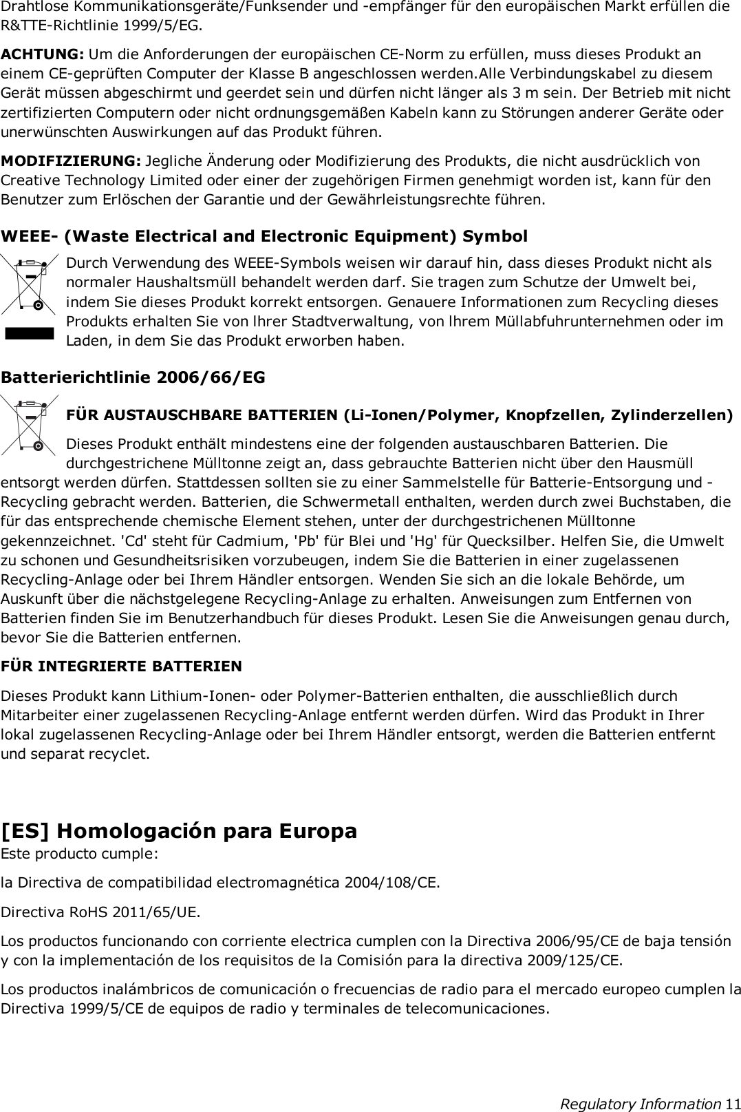 Drahtlose Kommunikationsgeräte/Funksender und -empfänger für den europäischen Markt erfüllen dieR&amp;TTE-Richtlinie 1999/5/EG.ACHTUNG: Um die Anforderungen der europäischen CE-Norm zu erfüllen, muss dieses Produkt aneinem CE-geprüften Computer der Klasse B angeschlossen werden.Alle Verbindungskabel zu diesemGerät müssen abgeschirmt und geerdet sein und dürfen nicht länger als 3 m sein. Der Betrieb mit nichtzertifizierten Computern oder nicht ordnungsgemäßen Kabeln kann zu Störungen anderer Geräte oderunerwünschten Auswirkungen auf das Produkt führen.MODIFIZIERUNG: Jegliche Änderung oder Modifizierung des Produkts, die nicht ausdrücklich vonCreative Technology Limited oder einer der zugehörigen Firmen genehmigt worden ist, kann für denBenutzer zum Erlöschen der Garantie und der Gewährleistungsrechte führen.WEEE- (Waste Electrical and Electronic Equipment) SymbolDurch Verwendung des WEEE-Symbols weisen wir darauf hin, dass dieses Produkt nicht alsnormaler Haushaltsmüll behandelt werden darf. Sie tragen zum Schutze der Umwelt bei,indem Sie dieses Produkt korrekt entsorgen. Genauere Informationen zum Recycling diesesProdukts erhalten Sie von lhrer Stadtverwaltung, von lhrem Müllabfuhrunternehmen oder imLaden, in dem Sie das Produkt erworben haben.Batterierichtlinie 2006/66/EGFÜR AUSTAUSCHBARE BATTERIEN (Li-Ionen/Polymer, Knopfzellen, Zylinderzellen)Dieses Produkt enthält mindestens eine der folgenden austauschbaren Batterien. Diedurchgestrichene Mülltonne zeigt an, dass gebrauchte Batterien nicht über den Hausmüllentsorgt werden dürfen. Stattdessen sollten sie zu einer Sammelstelle für Batterie-Entsorgung und -Recycling gebracht werden. Batterien, die Schwermetall enthalten, werden durch zwei Buchstaben, diefür das entsprechende chemische Element stehen, unter der durchgestrichenen Mülltonnegekennzeichnet. &apos;Cd&apos; steht für Cadmium, &apos;Pb&apos; für Blei und &apos;Hg&apos; für Quecksilber. Helfen Sie, die Umweltzu schonen und Gesundheitsrisiken vorzubeugen, indem Sie die Batterien in einer zugelassenenRecycling-Anlage oder bei Ihrem Händler entsorgen. Wenden Sie sich an die lokale Behörde, umAuskunft über die nächstgelegene Recycling-Anlage zu erhalten. Anweisungen zum Entfernen vonBatterien finden Sie im Benutzerhandbuch für dieses Produkt. Lesen Sie die Anweisungen genau durch,bevor Sie die Batterien entfernen.FÜR INTEGRIERTE BATTERIENDieses Produkt kann Lithium-Ionen- oder Polymer-Batterien enthalten, die ausschließlich durchMitarbeiter einer zugelassenen Recycling-Anlage entfernt werden dürfen. Wird das Produkt in Ihrerlokal zugelassenen Recycling-Anlage oder bei Ihrem Händler entsorgt, werden die Batterien entferntund separat recyclet.[ES] Homologación para EuropaEste producto cumple:la Directiva de compatibilidad electromagnética 2004/108/CE.Directiva RoHS 2011/65/UE.Los productos funcionando con corriente electrica cumplen con la Directiva 2006/95/CE de baja tensióny con la implementación de los requisitos de la Comisión para la directiva 2009/125/CE.Los productos inalámbricos de comunicación o frecuencias de radio para el mercado europeo cumplen laDirectiva 1999/5/CE de equipos de radio y terminales de telecomunicaciones.Regulatory Information 11