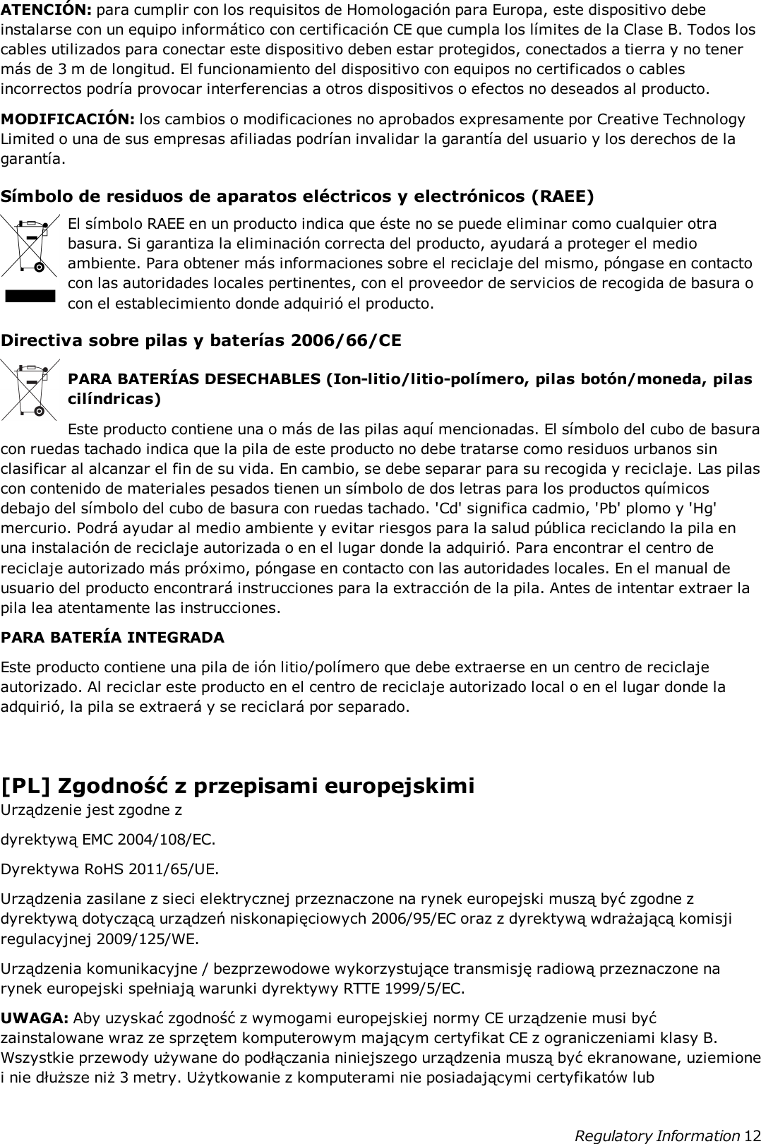 ATENCIÓN: para cumplir con los requisitos de Homologación para Europa, este dispositivo debeinstalarse con un equipo informático con certificación CE que cumpla los límites de la Clase B. Todos loscables utilizados para conectar este dispositivo deben estar protegidos, conectados a tierra y no tenermás de 3 m de longitud. El funcionamiento del dispositivo con equipos no certificados o cablesincorrectos podría provocar interferencias a otros dispositivos o efectos no deseados al producto.MODIFICACIÓN: los cambios o modificaciones no aprobados expresamente por Creative TechnologyLimited o una de sus empresas afiliadas podrían invalidar la garantía del usuario y los derechos de lagarantía.Símbolo de residuos de aparatos eléctricos y electrónicos (RAEE)El símbolo RAEE en un producto indica que éste no se puede eliminar como cualquier otrabasura. Si garantiza la eliminación correcta del producto, ayudará a proteger el medioambiente. Para obtener más informaciones sobre el reciclaje del mismo, póngase en contactocon las autoridades locales pertinentes, con el proveedor de servicios de recogida de basura ocon el establecimiento donde adquirió el producto.Directiva sobre pilas y baterías 2006/66/CEPARA BATERÍAS DESECHABLES (Ion-litio/litio-polímero, pilas botón/moneda, pilascilíndricas)Este producto contiene una o más de las pilas aquí mencionadas. El símbolo del cubo de basuracon ruedas tachado indica que la pila de este producto no debe tratarse como residuos urbanos sinclasificar al alcanzar el fin de su vida. En cambio, se debe separar para su recogida y reciclaje. Las pilascon contenido de materiales pesados tienen un símbolo de dos letras para los productos químicosdebajo del símbolo del cubo de basura con ruedas tachado. &apos;Cd&apos; significa cadmio, &apos;Pb&apos; plomo y &apos;Hg&apos;mercurio. Podrá ayudar al medio ambiente y evitar riesgos para la salud pública reciclando la pila enuna instalación de reciclaje autorizada o en el lugar donde la adquirió. Para encontrar el centro dereciclaje autorizado más próximo, póngase en contacto con las autoridades locales. En el manual deusuario del producto encontrará instrucciones para la extracción de la pila. Antes de intentar extraer lapila lea atentamente las instrucciones.PARA BATERÍA INTEGRADAEste producto contiene una pila de ión litio/polímero que debe extraerse en un centro de reciclajeautorizado. Al reciclar este producto en el centro de reciclaje autorizado local o en el lugar donde laadquirió, la pila se extraerá y se reciclará por separado.[PL] Zgodność z przepisami europejskimiUrządzenie jest zgodne zdyrektywą EMC 2004/108/EC.Dyrektywa RoHS 2011/65/UE.Urządzenia zasilane z sieci elektrycznej przeznaczone na rynek europejski muszą być zgodne zdyrektywą dotyczącą urządzeń niskonapięciowych 2006/95/EC oraz z dyrektywą wdrażającą komisjiregulacyjnej 2009/125/WE.Urządzenia komunikacyjne / bezprzewodowe wykorzystujące transmisję radiową przeznaczone narynek europejski spełniają warunki dyrektywy RTTE 1999/5/EC.UWAGA: Aby uzyskać zgodność z wymogami europejskiej normy CE urządzenie musi byćzainstalowane wraz ze sprzętem komputerowym mającym certyfikat CE z ograniczeniami klasy B.Wszystkie przewody używane do podłączania niniejszego urządzenia muszą być ekranowane, uziemionei nie dłuższe niż 3 metry. Użytkowanie z komputerami nie posiadającymi certyfikatów lubRegulatory Information 12