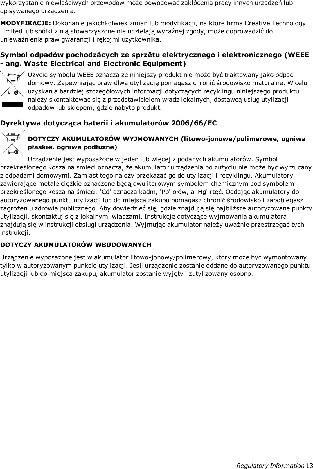 wykorzystanie niewłaściwych przewodów może powodować zakłócenia pracy innych urządzeń lubopisywanego urządzenia.MODYFIKACJE: Dokonanie jakichkolwiek zmian lub modyfikacji, na które firma Creative TechnologyLimited lub spółki z nią stowarzyszone nie udzielają wyraźnej zgody, może doprowadzić dounieważnienia praw gwarancji i rękojmi użytkownika.Symbol odpadów pochodzåcych ze sprzëtu elektrycznego i elektronicznego (WEEE- ang. Waste Electrical and Electronic Equipment)Użycie symbolu WEEE oznacza że niniejszy produkt nie może być traktowany jako odpaddomowy. Zapewniając prawidłwą utylizację pomagasz chronić środowisko maturalne. W celuuzyskania bardziej szczegółowych informacji dotyczących recyklingu niniejszego produktunależy skontaktować się z przedstawicielem władz lokalnych, dostawcą usług utylizacjiodpadów lub sklepem, gdzie nabyto produkt.Dyrektywa dotycząca baterii i akumulatorów 2006/66/ECDOTYCZY AKUMULATORÓW WYJMOWANYCH (litowo-jonowe/polimerowe, ogniwapłaskie, ogniwa podłużne)Urządzenie jest wyposażone w jeden lub więcej z podanych akumulatorów. Symbolprzekreślonego kosza na śmieci oznacza, że akumulator urządzenia po zużyciu nie może być wyrzucanyz odpadami domowymi. Zamiast tego należy przekazać go do utylizacji i recyklingu. Akumulatoryzawierające metale ciężkie oznaczone będą dwuliterowym symbolem chemicznym pod symbolemprzekreślonego kosza na śmieci. &apos;Cd&apos; oznacza kadm, &apos;Pb&apos; ołów, a &apos;Hg&apos; rtęć. Oddając akumulatory doautoryzowanego punktu utylizacji lub do miejsca zakupu pomagasz chronić środowisko i zapobiegaszzagrożeniu zdrowia publicznego. Aby dowiedzieć się, gdzie znajdują się najbliższe autoryzowane punktyutylizacji, skontaktuj się z lokalnymi władzami. Instrukcje dotyczące wyjmowania akumulatoraznajdują się w instrukcji obsługi urządzenia. Wyjmując akumulator należy uważnie przestrzegać tychinstrukcji.DOTYCZY AKUMULATORÓW WBUDOWANYCHUrządzenie wyposażone jest w akumulator litowo-jonowy/polimerowy, który może być wymontowanytylko w autoryzowanym punkcie utylizacji. Jeśli urządzenie zostanie oddane do autoryzowanego punktuutylizacji lub do miejsca zakupu, akumulator zostanie wyjęty i zutylizowany osobno.Regulatory Information 13