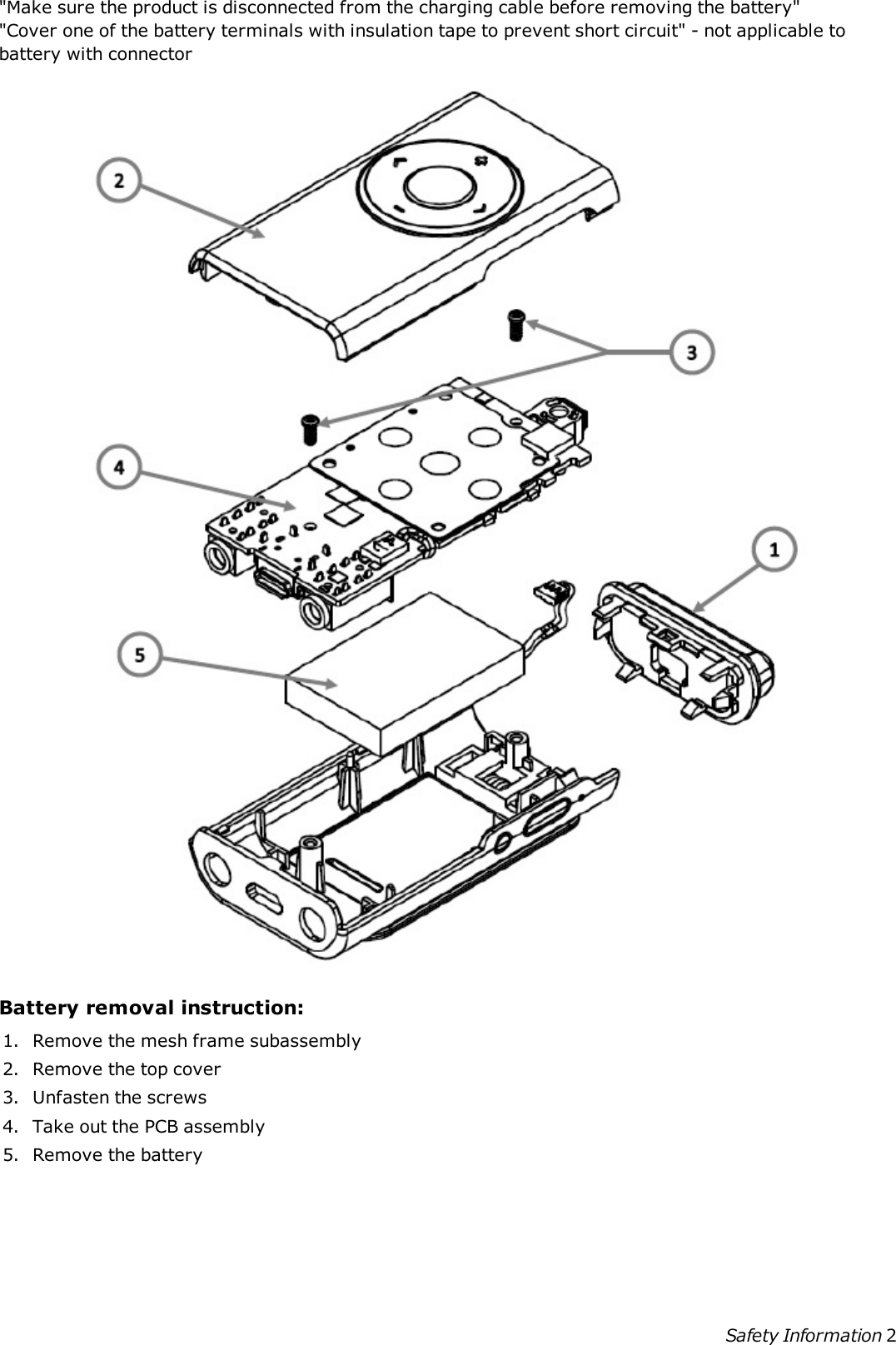 &quot;Make sure the product is disconnected from the charging cable before removing the battery&quot;&quot;Cover one of the battery terminals with insulation tape to prevent short circuit&quot; - not applicable tobattery with connectorBattery removal instruction:1. Remove the mesh frame subassembly2. Remove the top cover3. Unfasten the screws4. Take out the PCB assembly5. Remove the batterySafety Information 2