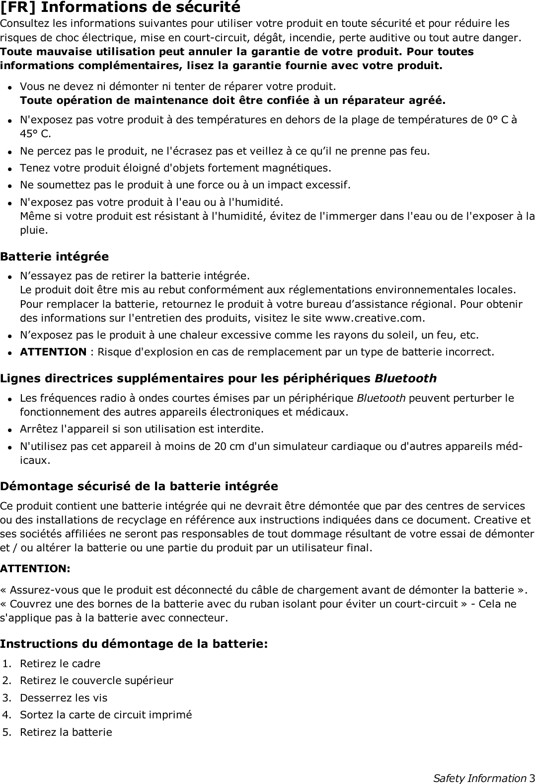 [FR] Informations de sécuritéConsultez les informations suivantes pour utiliser votre produit en toute sécurité et pour réduire lesrisques de choc électrique, mise en court-circuit, dégât, incendie, perte auditive ou tout autre danger.Toute mauvaise utilisation peut annuler la garantie de votre produit. Pour toutesinformations complémentaires, lisez la garantie fournie avec votre produit.lVous ne devez ni démonter ni tenter de réparer votre produit.Toute opération de maintenance doit être confiée à un réparateur agréé.lN&apos;exposez pas votre produit à des températures en dehors de la plage de températures de 0° C à45° C.lNe percez pas le produit, ne l&apos;écrasez pas et veillez à ce qu’il ne prenne pas feu.lTenez votre produit éloigné d&apos;objets fortement magnétiques.lNe soumettez pas le produit à une force ou à un impact excessif.lN&apos;exposez pas votre produit à l&apos;eau ou à l&apos;humidité.Même si votre produit est résistant à l&apos;humidité, évitez de l&apos;immerger dans l&apos;eau ou de l&apos;exposer à lapluie.Batterie intégréelN’essayez pas de retirer la batterie intégrée.Le produit doit être mis au rebut conformément aux réglementations environnementales locales.Pour remplacer la batterie, retournez le produit à votre bureau d’assistance régional. Pour obtenirdes informations sur l&apos;entretien des produits, visitez le site www.creative.com.lN’exposez pas le produit à une chaleur excessive comme les rayons du soleil, un feu, etc.lATTENTION : Risque d&apos;explosion en cas de remplacement par un type de batterie incorrect.Lignes directrices supplémentaires pour les périphériques BluetoothlLes fréquences radio à ondes courtes émises par un périphérique Bluetooth peuvent perturber lefonctionnement des autres appareils électroniques et médicaux.lArrêtez l&apos;appareil si son utilisation est interdite.lN&apos;utilisez pas cet appareil à moins de 20 cm d&apos;un simulateur cardiaque ou d&apos;autres appareils méd-icaux.Démontage sécurisé de la batterie intégréeCe produit contient une batterie intégrée qui ne devrait être démontée que par des centres de servicesou des installations de recyclage en référence aux instructions indiquées dans ce document. Creative etses sociétés affiliées ne seront pas responsables de tout dommage résultant de votre essai de démonteret / ou altérer la batterie ou une partie du produit par un utilisateur final.ATTENTION:« Assurez-vous que le produit est déconnecté du câble de chargement avant de démonter la batterie ».« Couvrez une des bornes de la batterie avec du ruban isolant pour éviter un court-circuit » - Cela nes&apos;applique pas à la batterie avec connecteur.Instructions du démontage de la batterie:1. Retirez le cadre2. Retirez le couvercle supérieur3. Desserrez les vis4. Sortez la carte de circuit imprimé5. Retirez la batterieSafety Information 3