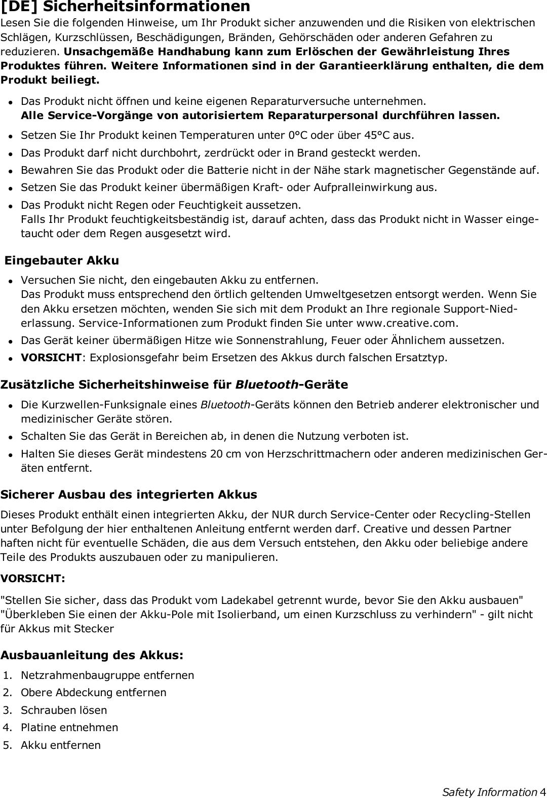 [DE] SicherheitsinformationenLesen Sie die folgenden Hinweise, um Ihr Produkt sicher anzuwenden und die Risiken von elektrischenSchlägen, Kurzschlüssen, Beschädigungen, Bränden, Gehörschäden oder anderen Gefahren zureduzieren. Unsachgemäße Handhabung kann zum Erlöschen der Gewährleistung IhresProduktes führen. Weitere Informationen sind in der Garantieerklärung enthalten, die demProdukt beiliegt.lDas Produkt nicht öffnen und keine eigenen Reparaturversuche unternehmen.Alle Service-Vorgänge von autorisiertem Reparaturpersonal durchführen lassen.lSetzen Sie Ihr Produkt keinen Temperaturen unter 0°C oder über 45°C aus.lDas Produkt darf nicht durchbohrt, zerdrückt oder in Brand gesteckt werden.lBewahren Sie das Produkt oder die Batterie nicht in der Nähe stark magnetischer Gegenstände auf.lSetzen Sie das Produkt keiner übermäßigen Kraft- oder Aufpralleinwirkung aus.lDas Produkt nicht Regen oder Feuchtigkeit aussetzen.Falls Ihr Produkt feuchtigkeitsbeständig ist, darauf achten, dass das Produkt nicht in Wasser einge-taucht oder dem Regen ausgesetzt wird.Eingebauter AkkulVersuchen Sie nicht, den eingebauten Akku zu entfernen.Das Produkt muss entsprechend den örtlich geltenden Umweltgesetzen entsorgt werden. Wenn Sieden Akku ersetzen möchten, wenden Sie sich mit dem Produkt an Ihre regionale Support-Nied-erlassung. Service-Informationen zum Produkt finden Sie unter www.creative.com.lDas Gerät keiner übermäßigen Hitze wie Sonnenstrahlung, Feuer oder Ähnlichem aussetzen.lVORSICHT: Explosionsgefahr beim Ersetzen des Akkus durch falschen Ersatztyp.Zusätzliche Sicherheitshinweise für Bluetooth-GerätelDie Kurzwellen-Funksignale eines Bluetooth-Geräts können den Betrieb anderer elektronischer undmedizinischer Geräte stören.lSchalten Sie das Gerät in Bereichen ab, in denen die Nutzung verboten ist.lHalten Sie dieses Gerät mindestens 20 cm von Herzschrittmachern oder anderen medizinischen Ger-äten entfernt.Sicherer Ausbau des integrierten AkkusDieses Produkt enthält einen integrierten Akku, der NUR durch Service-Center oder Recycling-Stellenunter Befolgung der hier enthaltenen Anleitung entfernt werden darf. Creative und dessen Partnerhaften nicht für eventuelle Schäden, die aus dem Versuch entstehen, den Akku oder beliebige andereTeile des Produkts auszubauen oder zu manipulieren.VORSICHT:&quot;Stellen Sie sicher, dass das Produkt vom Ladekabel getrennt wurde, bevor Sie den Akku ausbauen&quot;&quot;Überkleben Sie einen der Akku-Pole mit Isolierband, um einen Kurzschluss zu verhindern&quot; - gilt nichtfür Akkus mit SteckerAusbauanleitung des Akkus:1. Netzrahmenbaugruppe entfernen2. Obere Abdeckung entfernen3. Schrauben lösen4. Platine entnehmen5. Akku entfernenSafety Information 4