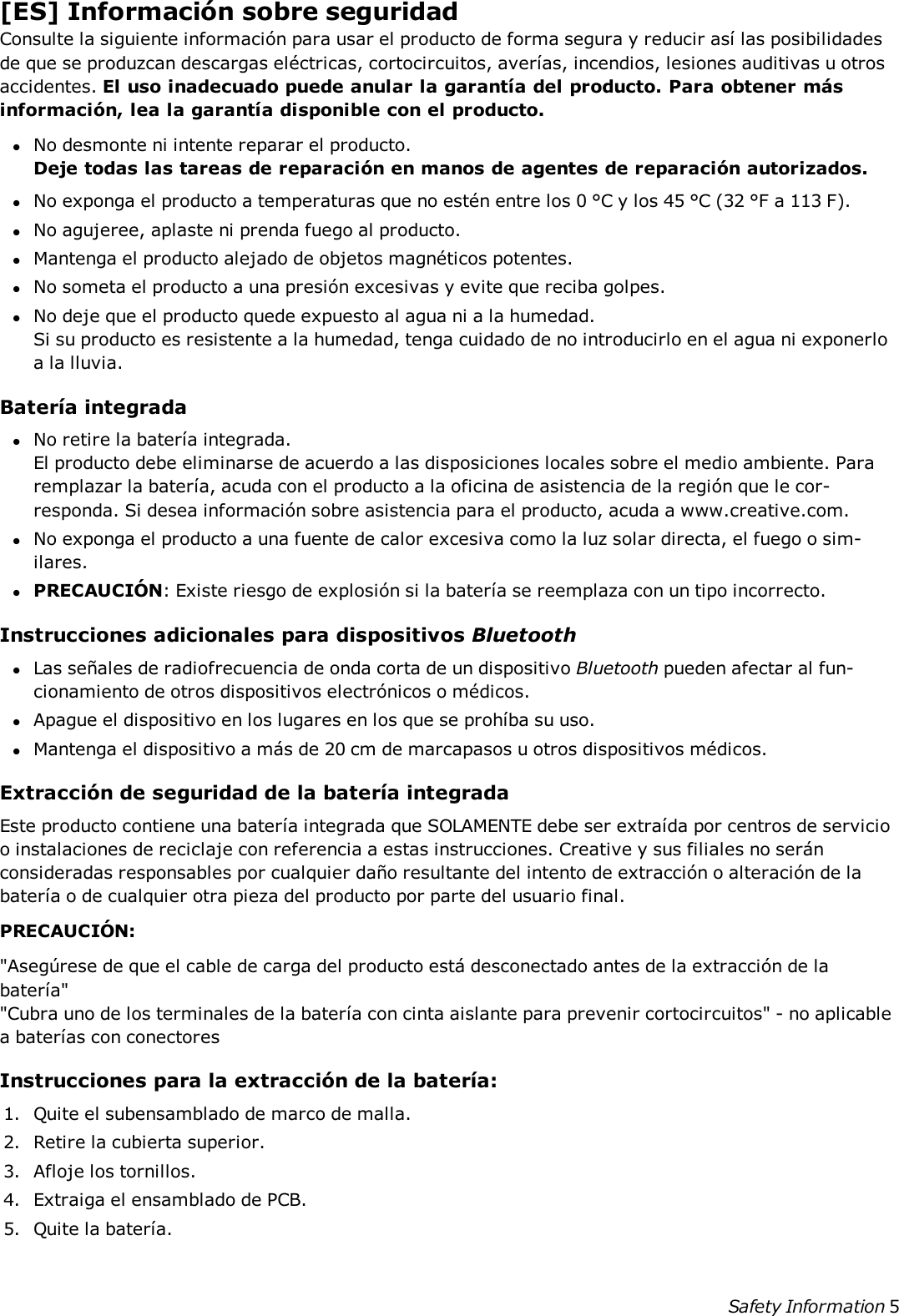 [ES] Información sobre seguridadConsulte la siguiente información para usar el producto de forma segura y reducir así las posibilidadesde que se produzcan descargas eléctricas, cortocircuitos, averías, incendios, lesiones auditivas u otrosaccidentes. El uso inadecuado puede anular la garantía del producto. Para obtener másinformación, lea la garantía disponible con el producto.lNo desmonte ni intente reparar el producto.Deje todas las tareas de reparación en manos de agentes de reparación autorizados.lNo exponga el producto a temperaturas que no estén entre los 0 °C y los 45 °C (32 °F a 113 F).lNo agujeree, aplaste ni prenda fuego al producto.lMantenga el producto alejado de objetos magnéticos potentes.lNo someta el producto a una presión excesivas y evite que reciba golpes.lNo deje que el producto quede expuesto al agua ni a la humedad.Si su producto es resistente a la humedad, tenga cuidado de no introducirlo en el agua ni exponerloa la lluvia.Batería integradalNo retire la batería integrada.El producto debe eliminarse de acuerdo a las disposiciones locales sobre el medio ambiente. Pararemplazar la batería, acuda con el producto a la oficina de asistencia de la región que le cor-responda. Si desea información sobre asistencia para el producto, acuda a www.creative.com.lNo exponga el producto a una fuente de calor excesiva como la luz solar directa, el fuego o sim-ilares.lPRECAUCIÓN: Existe riesgo de explosión si la batería se reemplaza con un tipo incorrecto.Instrucciones adicionales para dispositivos BluetoothlLas señales de radiofrecuencia de onda corta de un dispositivo Bluetooth pueden afectar al fun-cionamiento de otros dispositivos electrónicos o médicos.lApague el dispositivo en los lugares en los que se prohíba su uso.lMantenga el dispositivo a más de 20 cm de marcapasos u otros dispositivos médicos.Extracción de seguridad de la batería integradaEste producto contiene una batería integrada que SOLAMENTE debe ser extraída por centros de servicioo instalaciones de reciclaje con referencia a estas instrucciones. Creative y sus filiales no seránconsideradas responsables por cualquier daño resultante del intento de extracción o alteración de labatería o de cualquier otra pieza del producto por parte del usuario final.PRECAUCIÓN:&quot;Asegúrese de que el cable de carga del producto está desconectado antes de la extracción de labatería&quot;&quot;Cubra uno de los terminales de la batería con cinta aislante para prevenir cortocircuitos&quot; - no aplicablea baterías con conectoresInstrucciones para la extracción de la batería:1. Quite el subensamblado de marco de malla.2. Retire la cubierta superior.3. Afloje los tornillos.4. Extraiga el ensamblado de PCB.5. Quite la batería.Safety Information 5