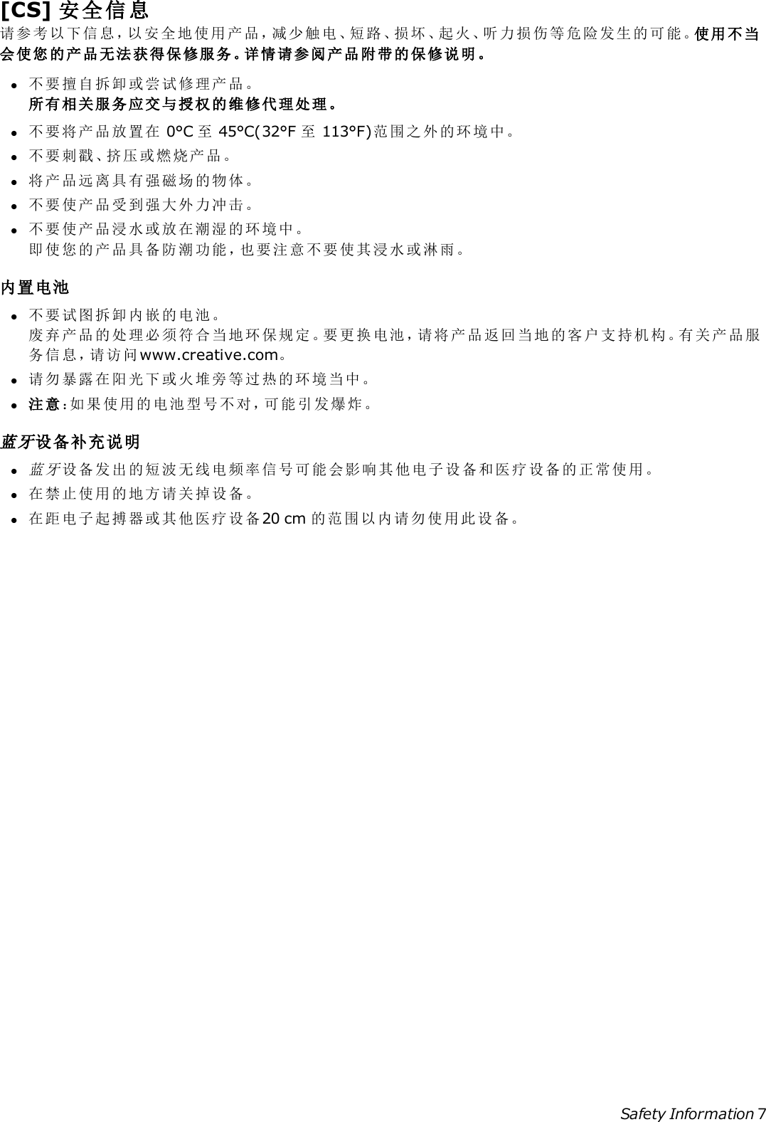 [CS] 安全信息请参考以下信息，以安全地使用产品，减少触电、短路、损坏、起火、听力损伤等危险发生的可能。使用不当会使您的产品无法获得保修服务。详情请参阅产品附带的保修说明。l不要擅自拆卸或尝试修理产品。所有相关服务应交与授权的维修代理处理。l不要将产品放置在 0°C 至45°C(32°F 至113°F)范围之外的环境中。l不要刺戳、挤压或燃烧产品。l将产品远离具有强磁场的物体。l不要使产品受到强大外力冲击。l不要使产品浸水或放在潮湿的环境中。即使您的产品具备防潮功能，也要注意不要使其浸水或淋雨。内置电池l不要试图拆卸内嵌的电池。废弃产品的处理必须符合当地环保规定。要更换电池，请将产品返回当地的客户支持机构。有关产品服务信息，请访问www.creative.com。l请勿暴露在阳光下或火堆旁等过热的环境当中。l注意：如果使用的电池型号不对，可能引发爆炸。蓝牙设备补充说明l蓝 牙设备发出的短波无线电频率信号可能会影响其他电子设备和医疗设备的正常使用。l在禁止使用的地方请关掉设备。l在距电子起搏器或其他医疗设备20 cm 的范围以内请勿使用此设备。Safety Information 7