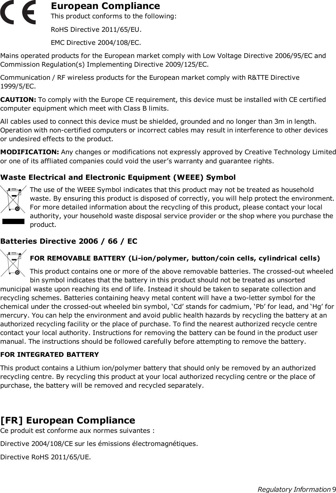 European ComplianceThis product conforms to the following:RoHS Directive 2011/65/EU.EMC Directive 2004/108/EC.Mains operated products for the European market comply with Low Voltage Directive 2006/95/EC andCommission Regulation(s) Implementing Directive 2009/125/EC.Communication / RF wireless products for the European market comply with R&amp;TTE Directive1999/5/EC.CAUTION: To comply with the Europe CE requirement, this device must be installed with CE certifiedcomputer equipment which meet with Class B limits.All cables used to connect this device must be shielded, grounded and no longer than 3m in length.Operation with non-certified computers or incorrect cables may result in interference to other devicesor undesired effects to the product.MODIFICATION: Any changes or modifications not expressly approved by Creative Technology Limitedor one of its affliated companies could void the user’s warranty and guarantee rights.Waste Electrical and Electronic Equipment (WEEE) SymbolThe use of the WEEESymbol indicates that this product may not be treated as householdwaste. By ensuring this product is disposed of correctly, you will help protect the environment.For more detailed information about the recycling of this product, please contact your localauthority, your household waste disposal service provider or the shop where you purchase theproduct.Batteries Directive 2006 / 66 / ECFOR REMOVABLE BATTERY (Li-ion/polymer, button/coin cells, cylindrical cells)This product contains one or more of the above removable batteries. The crossed-out wheeledbin symbol indicates that the battery in this product should not be treated as unsortedmunicipal waste upon reaching its end of life. Instead it should be taken to separate collection andrecycling schemes. Batteries containing heavy metal content will have a two-letter symbol for thechemical under the crossed-out wheeled bin symbol, ‘Cd’ stands for cadmium, ‘Pb’ for lead, and ‘Hg’ formercury. You can help the environment and avoid public health hazards by recycling the battery at anauthorized recycling facility or the place of purchase. To find the nearest authorized recycle centrecontact your local authority. Instructions for removing the battery can be found in the product usermanual. The instructions should be followed carefully before attempting to remove the battery.FOR INTEGRATED BATTERYThis product contains a Lithium ion/polymer battery that should only be removed by an authorizedrecycling centre. By recycling this product at your local authorized recycling centre or the place ofpurchase, the battery will be removed and recycled separately.[FR] European ComplianceCe produit est conforme aux normes suivantes :Directive 2004/108/CE sur les émissions électromagnétiques.Directive RoHS 2011/65/UE.Regulatory Information 9