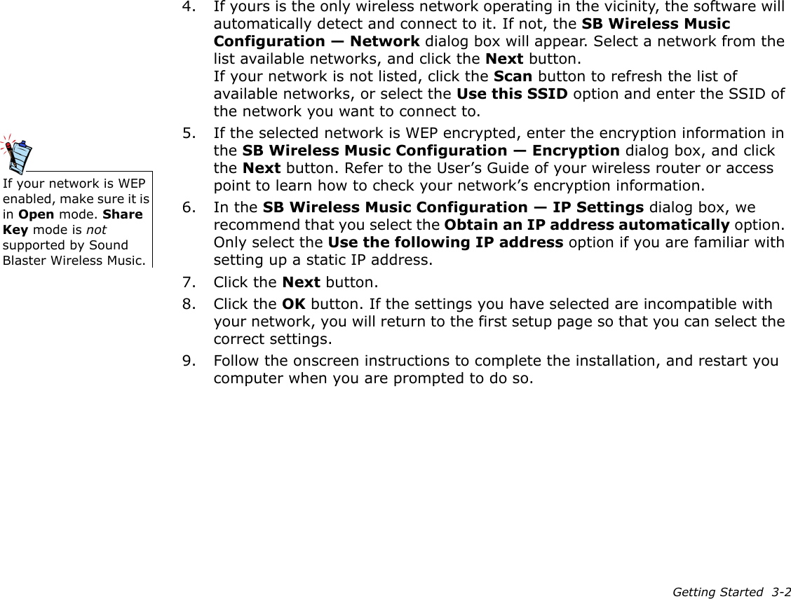 Getting Started  3-24. If yours is the only wireless network operating in the vicinity, the software will automatically detect and connect to it. If not, the SB Wireless Music Configuration — Network dialog box will appear. Select a network from the list available networks, and click the Next button.If your network is not listed, click the Scan button to refresh the list of available networks, or select the Use this SSID option and enter the SSID of the network you want to connect to.5. If the selected network is WEP encrypted, enter the encryption information in the SB Wireless Music Configuration — Encryption dialog box, and click the Next button. Refer to the User’s Guide of your wireless router or access point to learn how to check your network’s encryption information.6. In the SB Wireless Music Configuration — IP Settings dialog box, we recommend that you select the Obtain an IP address automatically option. Only select the Use the following IP address option if you are familiar with setting up a static IP address.7. Click the Next button.8. Click the OK button. If the settings you have selected are incompatible with your network, you will return to the first setup page so that you can select the correct settings.9. Follow the onscreen instructions to complete the installation, and restart you computer when you are prompted to do so.If your network is WEP enabled, make sure it is in Open mode. Share Key mode is not supported by Sound Blaster Wireless Music.