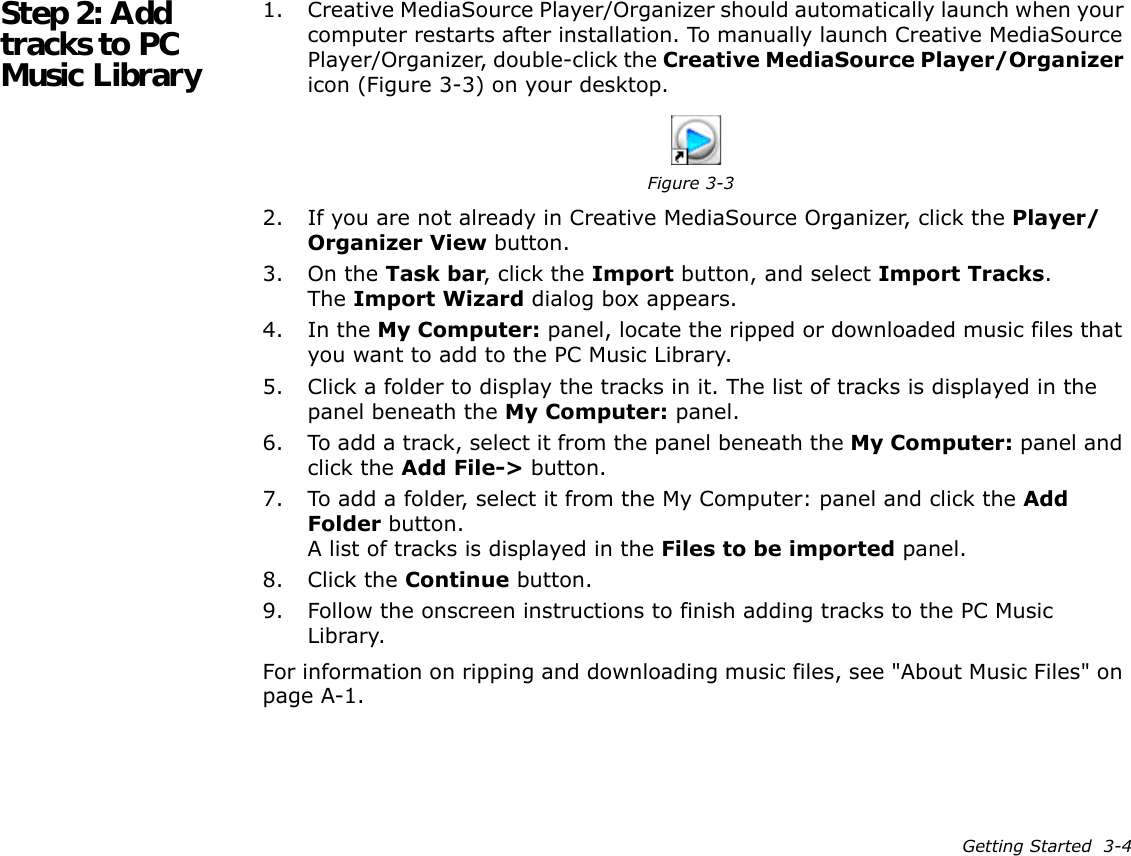 Getting Started  3-4Step 2: Add tracks to PC Music Library1. Creative MediaSource Player/Organizer should automatically launch when your computer restarts after installation. To manually launch Creative MediaSource Player/Organizer, double-click the Creative MediaSource Player/Organizer icon (Figure 3-3) on your desktop.2. If you are not already in Creative MediaSource Organizer, click the Player/Organizer View button.3. On the Task bar, click the Import button, and select Import Tracks.The Import Wizard dialog box appears.4. In the My Computer: panel, locate the ripped or downloaded music files that you want to add to the PC Music Library.5. Click a folder to display the tracks in it. The list of tracks is displayed in the panel beneath the My Computer: panel.6. To add a track, select it from the panel beneath the My Computer: panel and click the Add File-&gt; button.7. To add a folder, select it from the My Computer: panel and click the Add Folder button.A list of tracks is displayed in the Files to be imported panel.8. Click the Continue button.9. Follow the onscreen instructions to finish adding tracks to the PC Music Library.For information on ripping and downloading music files, see &quot;About Music Files&quot; on page A-1.Figure 3-3