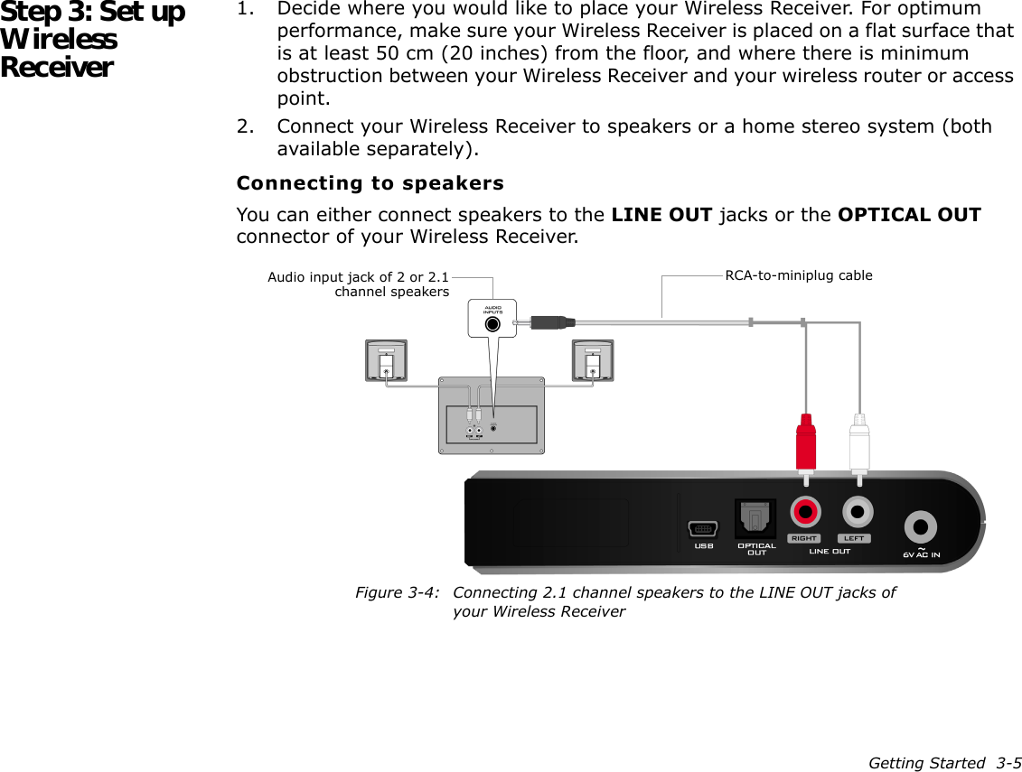 Getting Started  3-5Step 3: Set up Wireless Receiver1. Decide where you would like to place your Wireless Receiver. For optimum performance, make sure your Wireless Receiver is placed on a flat surface that is at least 50 cm (20 inches) from the floor, and where there is minimum obstruction between your Wireless Receiver and your wireless router or access point.2. Connect your Wireless Receiver to speakers or a home stereo system (both available separately).Connecting to speakersYou can either connect speakers to the LINE OUT jacks or the OPTICAL OUT connector of your Wireless Receiver.RCA-to-miniplug cableAudio input jack of 2 or 2.1channel speakersFigure 3-4: Connecting 2.1 channel speakers to the LINE OUT jacks of your Wireless Receiver