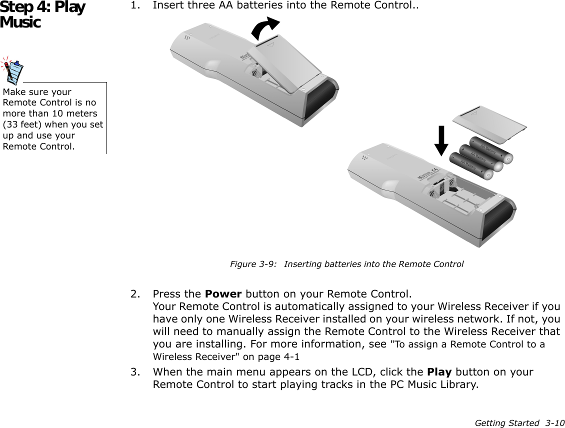 Getting Started  3-10Step 4: Play Music 1. Insert three AA batteries into the Remote Control..2. Press the Power button on your Remote Control.Your Remote Control is automatically assigned to your Wireless Receiver if you have only one Wireless Receiver installed on your wireless network. If not, you will need to manually assign the Remote Control to the Wireless Receiver that you are installing. For more information, see &quot;To assign a Remote Control to a Wireless Receiver&quot; on page 4-13. When the main menu appears on the LCD, click the Play button on your Remote Control to start playing tracks in the PC Music Library.Make sure your Remote Control is no more than 10 meters (33 feet) when you set up and use your Remote Control.Figure 3-9: Inserting batteries into the Remote Control