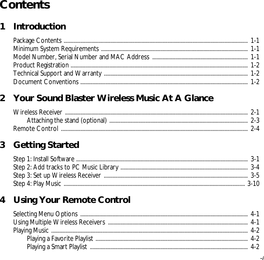   -i -iContents1 IntroductionPackage Contents ..................................................................................................................................... 1-1Minimum System Requirements .......................................................................................................... 1-1Model Number, Serial Number and MAC Address ..................................................................... 1-1Product Registration ................................................................................................................................ 1-2Technical Support and Warranty ........................................................................................................ 1-2Document Conventions ......................................................................................................................... 1-22 Your Sound Blaster Wireless Music At A GlanceWireless Receiver .................................................................................................................................... 2-1Attaching the stand (optional) .................................................................................................... 2-3Remote Control ....................................................................................................................................... 2-43 Getting StartedStep 1: Install Software ............................................................................................................................ 3-1Step 2: Add tracks to PC Music Library ............................................................................................ 3-4Step 3: Set up Wireless Receiver ........................................................................................................ 3-5Step 4: Play Music ................................................................................................................................... 3-104 Using Your Remote ControlSelecting Menu Options ......................................................................................................................... 4-1Using Multiple Wireless Receivers ..................................................................................................... 4-1Playing Music .............................................................................................................................................. 4-2Playing a Favorite Playlist .............................................................................................................. 4-2Playing a Smart Playlist .................................................................................................................. 4-2