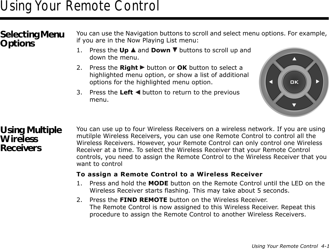 Using Your Remote Control  4-1Using Your Remote ControlSelecting Menu Options You can use the Navigation buttons to scroll and select menu options. For example, if you are in the Now Playing List menu:1. Press the Up   and Down   buttons to scroll up and down the menu.2. Press the Right   button or OK button to select a highlighted menu option, or show a list of additional options for the highlighted menu option.3. Press the Left   button to return to the previous menu.Using Multiple Wireless ReceiversYou can use up to four Wireless Receivers on a wireless network. If you are using mutilple Wireless Receivers, you can use one Remote Control to control all the Wireless Receivers. However, your Remote Control can only control one Wireless Receiver at a time. To select the Wireless Receiver that your Remote Control controls, you need to assign the Remote Control to the Wireless Receiver that you want to controlTo assign a Remote Control to a Wireless Receiver1. Press and hold the MODE button on the Remote Control until the LED on the Wireless Receiver starts flashing. This may take about 5 seconds.2. Press the FIND REMOTE button on the Wireless Receiver.The Remote Control is now assigned to this Wireless Receiver. Repeat this procedure to assign the Remote Control to another Wireless Receivers.