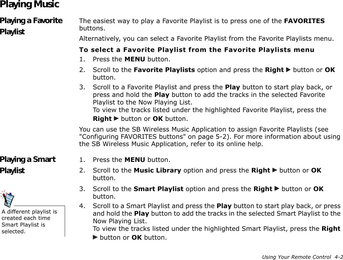 Using Your Remote Control  4-2Playing MusicPlaying a Favorite PlaylistThe easiest way to play a Favorite Playlist is to press one of the FAVORITES buttons.Alternatively, you can select a Favorite Playlist from the Favorite Playlists menu.To select a Favorite Playlist from the Favorite Playlists menu1. Press the MENU button.2. Scroll to the Favorite Playlists option and press the Right   button or OK button.3. Scroll to a Favorite Playlist and press the Play button to start play back, or press and hold the Play button to add the tracks in the selected Favorite Playlist to the Now Playing List.To view the tracks listed under the highlighted Favorite Playlist, press the Right   button or OK button.You can use the SB Wireless Music Application to assign Favorite Playlists (see &quot;Configuring FAVORITES buttons&quot; on page 5-2). For more information about using the SB Wireless Music Application, refer to its online help.Playing a Smart Playlist1. Press the MENU button.2. Scroll to the Music Library option and press the Right   button or OK button.3. Scroll to the Smart Playlist option and press the Right   button or OK button.4. Scroll to a Smart Playlist and press the Play button to start play back, or press and hold the Play button to add the tracks in the selected Smart Playlist to the Now Playing List.To view the tracks listed under the highlighted Smart Playlist, press the Right  button or OK button.A different playlist is created each time Smart Playlist is selected.