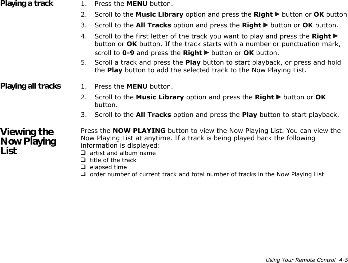 Using Your Remote Control  4-5Playing a track 1. Press the MENU button.2. Scroll to the Music Library option and press the Right   button or OK button3. Scroll to the All Tracks option and press the Right   button or OK button.4. Scroll to the first letter of the track you want to play and press the Right   button or OK button. If the track starts with a number or punctuation mark, scroll to 0-9 and press the Right   button or OK button.5. Scroll a track and press the Play button to start playback, or press and hold the Play button to add the selected track to the Now Playing List.Playing all tracks 1. Press the MENU button.2. Scroll to the Music Library option and press the Right   button or OK button.3. Scroll to the All Tracks option and press the Play button to start playback.Viewing the Now Playing ListPress the NOW PLAYING button to view the Now Playing List. You can view the Now Playing List at anytime. If a track is being played back the following information is displayed:❑artist and album name❑title of the track❑elapsed time❑order number of current track and total number of tracks in the Now Playing List