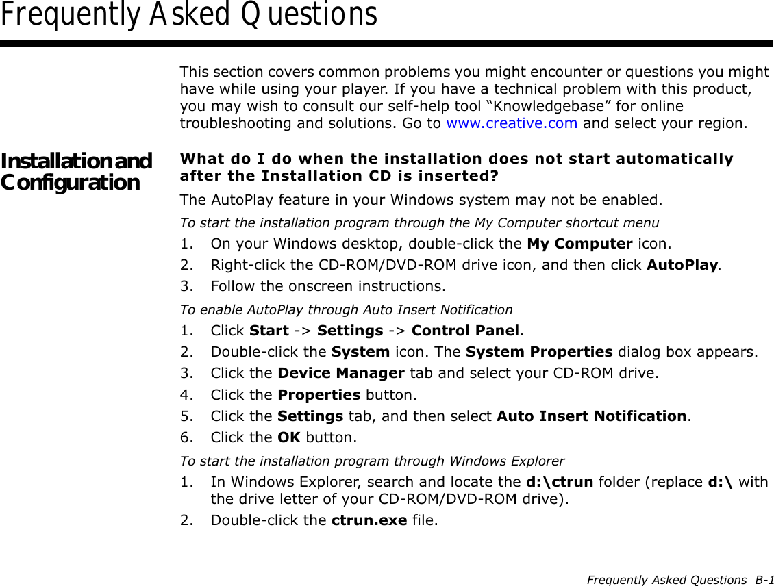 Frequently Asked Questions  B-1Frequently Asked QuestionsThis section covers common problems you might encounter or questions you might have while using your player. If you have a technical problem with this product, you may wish to consult our self-help tool “Knowledgebase” for online troubleshooting and solutions. Go to www.creative.com and select your region.Installation and Configuration What do I do when the installation does not start automatically after the Installation CD is inserted?The AutoPlay feature in your Windows system may not be enabled.To start the installation program through the My Computer shortcut menu1. On your Windows desktop, double-click the My Computer icon.2. Right-click the CD-ROM/DVD-ROM drive icon, and then click AutoPlay.3. Follow the onscreen instructions.To enable AutoPlay through Auto Insert Notification1. Click Start -&gt; Settings -&gt; Control Panel.2. Double-click the System icon. The System Properties dialog box appears.3. Click the Device Manager tab and select your CD-ROM drive.4. Click the Properties button.5. Click the Settings tab, and then select Auto Insert Notification.6. Click the OK button.To start the installation program through Windows Explorer1. In Windows Explorer, search and locate the d:\ctrun folder (replace d:\ with the drive letter of your CD-ROM/DVD-ROM drive).2. Double-click the ctrun.exe file.
