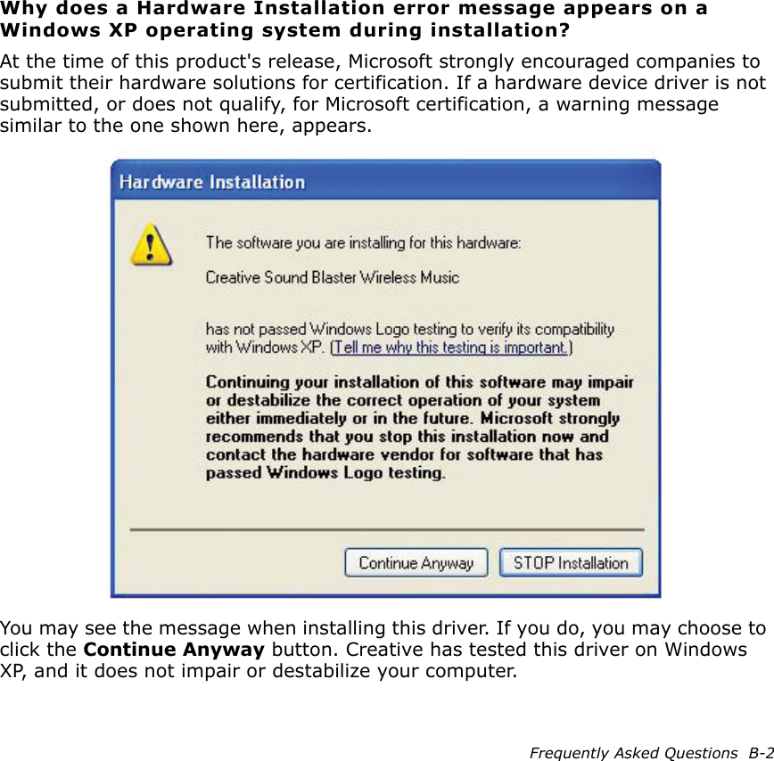 Frequently Asked Questions  B-2Why does a Hardware Installation error message appears on a Windows XP operating system during installation?At the time of this product&apos;s release, Microsoft strongly encouraged companies to submit their hardware solutions for certification. If a hardware device driver is not submitted, or does not qualify, for Microsoft certification, a warning message similar to the one shown here, appears.You may see the message when installing this driver. If you do, you may choose to click the Continue Anyway button. Creative has tested this driver on Windows XP, and it does not impair or destabilize your computer.