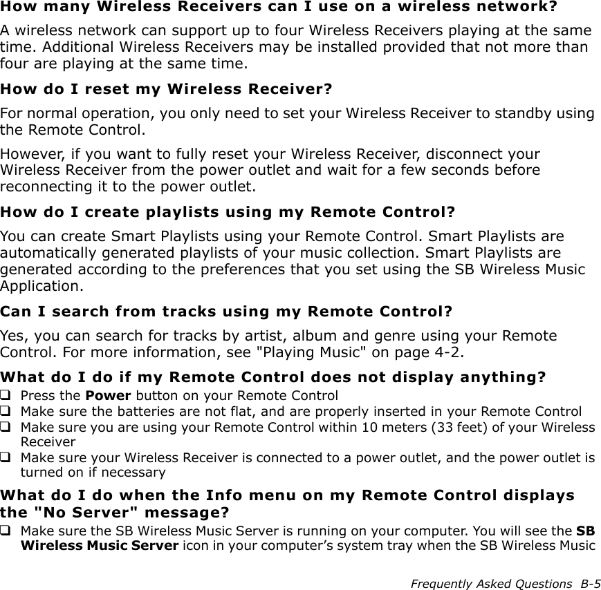 Frequently Asked Questions  B-5How many Wireless Receivers can I use on a wireless network?A wireless network can support up to four Wireless Receivers playing at the same time. Additional Wireless Receivers may be installed provided that not more than four are playing at the same time.How do I reset my Wireless Receiver?For normal operation, you only need to set your Wireless Receiver to standby using the Remote Control. However, if you want to fully reset your Wireless Receiver, disconnect your Wireless Receiver from the power outlet and wait for a few seconds before reconnecting it to the power outlet.How do I create playlists using my Remote Control?You can create Smart Playlists using your Remote Control. Smart Playlists are automatically generated playlists of your music collection. Smart Playlists are generated according to the preferences that you set using the SB Wireless Music Application.Can I search from tracks using my Remote Control?Yes, you can search for tracks by artist, album and genre using your Remote Control. For more information, see &quot;Playing Music&quot; on page 4-2.What do I do if my Remote Control does not display anything?❑Press the Power button on your Remote Control❑Make sure the batteries are not flat, and are properly inserted in your Remote Control❑Make sure you are using your Remote Control within 10 meters (33 feet) of your Wireless Receiver❑Make sure your Wireless Receiver is connected to a power outlet, and the power outlet is turned on if necessaryWhat do I do when the Info menu on my Remote Control displays the &quot;No Server&quot; message?❑Make sure the SB Wireless Music Server is running on your computer. You will see the SB Wireless Music Server icon in your computer’s system tray when the SB Wireless Music 