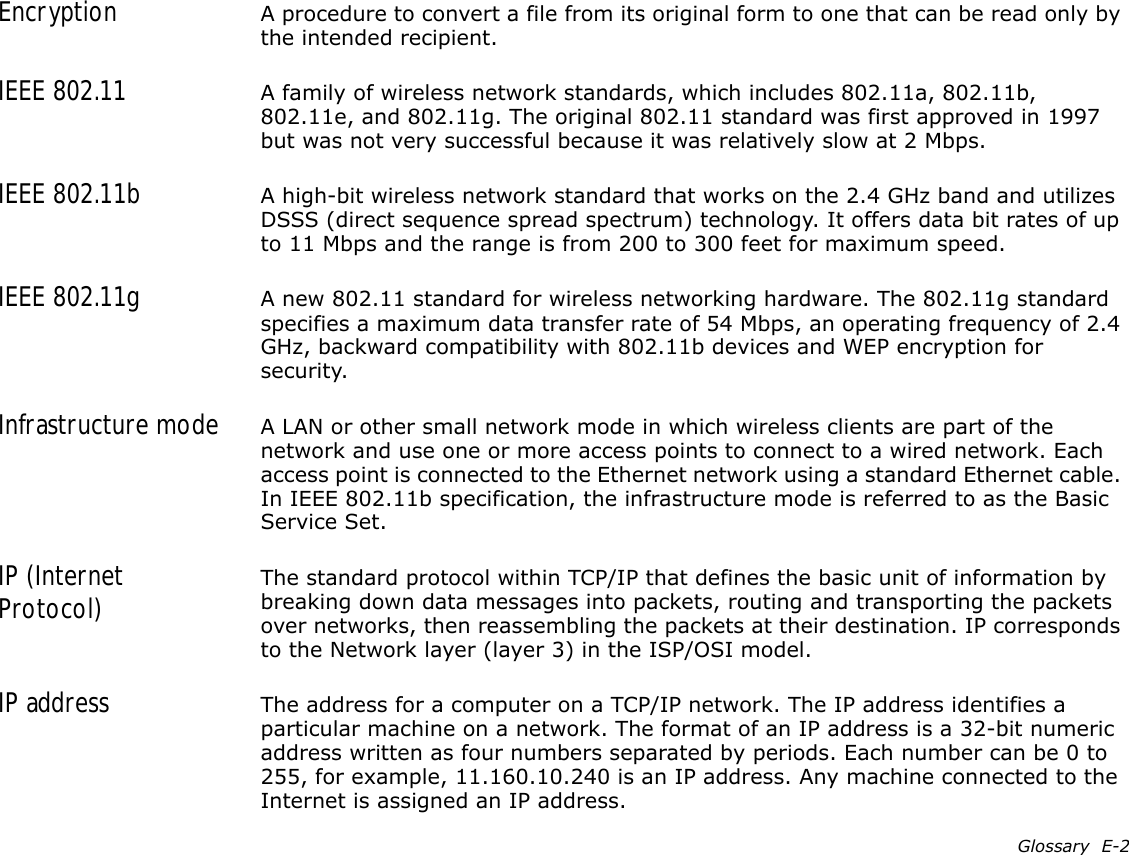 Glossary  E-2Encryption A procedure to convert a file from its original form to one that can be read only by the intended recipient.IEEE 802.11 A family of wireless network standards, which includes 802.11a, 802.11b, 802.11e, and 802.11g. The original 802.11 standard was first approved in 1997 but was not very successful because it was relatively slow at 2 Mbps.IEEE 802.11b A high-bit wireless network standard that works on the 2.4 GHz band and utilizes DSSS (direct sequence spread spectrum) technology. It offers data bit rates of up to 11 Mbps and the range is from 200 to 300 feet for maximum speed.IEEE 802.11g A new 802.11 standard for wireless networking hardware. The 802.11g standard specifies a maximum data transfer rate of 54 Mbps, an operating frequency of 2.4 GHz, backward compatibility with 802.11b devices and WEP encryption for security.Infrastructure mode A LAN or other small network mode in which wireless clients are part of the network and use one or more access points to connect to a wired network. Each access point is connected to the Ethernet network using a standard Ethernet cable. In IEEE 802.11b specification, the infrastructure mode is referred to as the Basic Service Set.IP (Internet Protocol) The standard protocol within TCP/IP that defines the basic unit of information by breaking down data messages into packets, routing and transporting the packets over networks, then reassembling the packets at their destination. IP corresponds to the Network layer (layer 3) in the ISP/OSI model.IP address The address for a computer on a TCP/IP network. The IP address identifies a particular machine on a network. The format of an IP address is a 32-bit numeric address written as four numbers separated by periods. Each number can be 0 to 255, for example, 11.160.10.240 is an IP address. Any machine connected to the Internet is assigned an IP address.