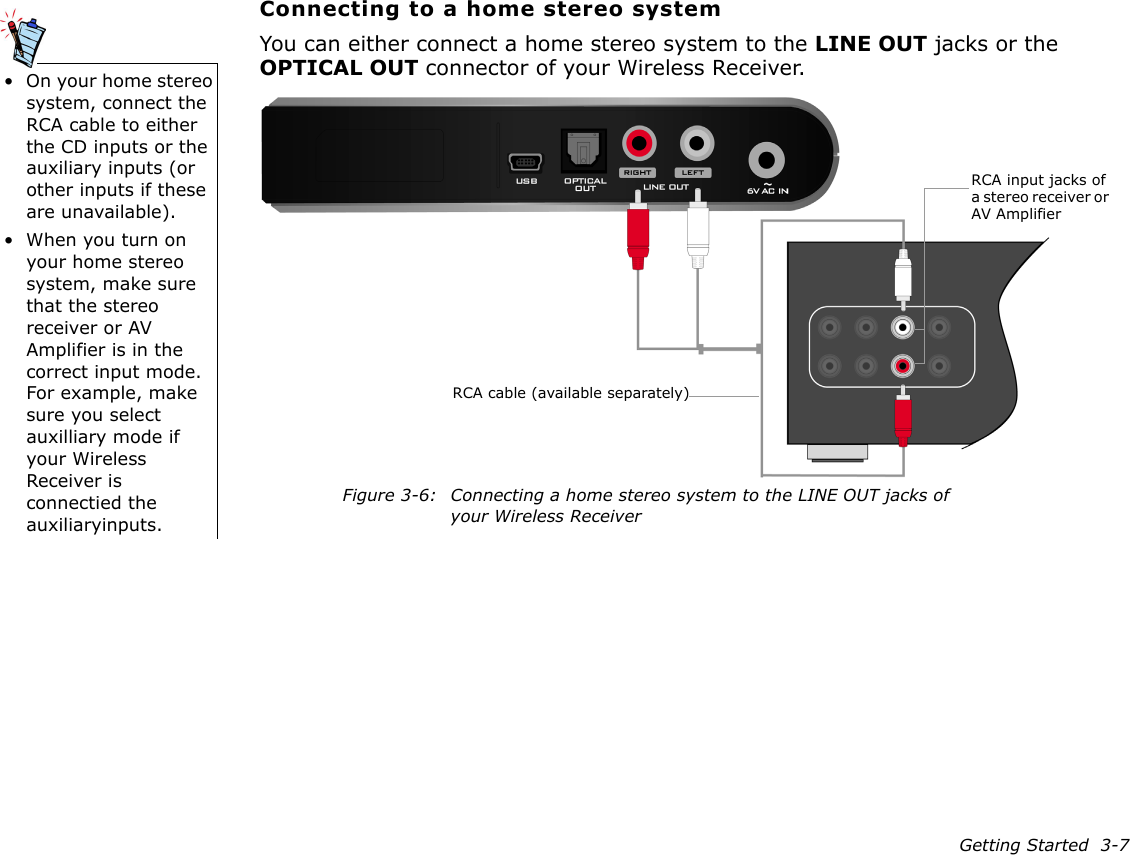 Getting Started  3-7Connecting to a home stereo systemYou can either connect a home stereo system to the LINE OUT jacks or the OPTICAL OUT connector of your Wireless Receiver.• On your home stereo system, connect the RCA cable to either the CD inputs or the auxiliary inputs (or other inputs if these are unavailable).• When you turn on your home stereo system, make sure that the stereo receiver or AV Amplifier is in the correct input mode. For example, make sure you select auxilliary mode if your Wireless Receiver is connectied the auxiliaryinputs.Figure 3-6: Connecting a home stereo system to the LINE OUT jacks of your Wireless ReceiverRCA cable (available separately)RCA input jacks of a stereo receiver or AV Amplifier