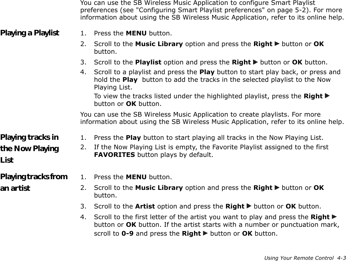 Using Your Remote Control  4-3You can use the SB Wireless Music Application to configure Smart Playlist preferences (see &quot;Configuring Smart Playlist preferences&quot; on page 5-2). For more information about using the SB Wireless Music Application, refer to its online help.Playing a Playlist 1. Press the MENU button.2. Scroll to the Music Library option and press the Right   button or OK button.3. Scroll to the Playlist option and press the Right   button or OK button.4. Scroll to a playlist and press the Play button to start play back, or press and hold the Play  button to add the tracks in the selected playlist to the Now Playing List.To view the tracks listed under the highlighted playlist, press the Right   button or OK button.You can use the SB Wireless Music Application to create playlists. For more information about using the SB Wireless Music Application, refer to its online help.Playing tracks in the Now Playing List1. Press the Play button to start playing all tracks in the Now Playing List.2. If the Now Playing List is empty, the Favorite Playlist assigned to the first FAVORITES button plays by default.Playing tracks from an artist1. Press the MENU button.2. Scroll to the Music Library option and press the Right   button or OK button.3. Scroll to the Artist option and press the Right   button or OK button.4. Scroll to the first letter of the artist you want to play and press the Right   button or OK button. If the artist starts with a number or punctuation mark, scroll to 0-9 and press the Right   button or OK button.