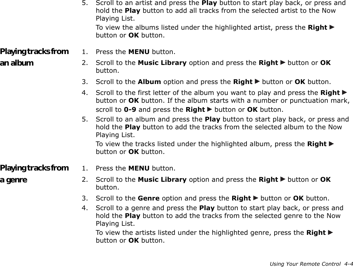 Using Your Remote Control  4-45. Scroll to an artist and press the Play button to start play back, or press and hold the Play button to add all tracks from the selected artist to the Now Playing List.To view the albums listed under the highlighted artist, press the Right   button or OK button.Playing tracks from an album1. Press the MENU button.2. Scroll to the Music Library option and press the Right   button or OK button.3. Scroll to the Album option and press the Right   button or OK button.4. Scroll to the first letter of the album you want to play and press the Right   button or OK button. If the album starts with a number or punctuation mark, scroll to 0-9 and press the Right   button or OK button.5. Scroll to an album and press the Play button to start play back, or press and hold the Play button to add the tracks from the selected album to the Now Playing List.To view the tracks listed under the highlighted album, press the Right   button or OK button.Playing tracks from a genre1. Press the MENU button.2. Scroll to the Music Library option and press the Right   button or OK button.3. Scroll to the Genre option and press the Right   button or OK button.4. Scroll to a genre and press the Play button to start play back, or press and hold the Play button to add the tracks from the selected genre to the Now Playing List.To view the artists listed under the highlighted genre, press the Right   button or OK button.