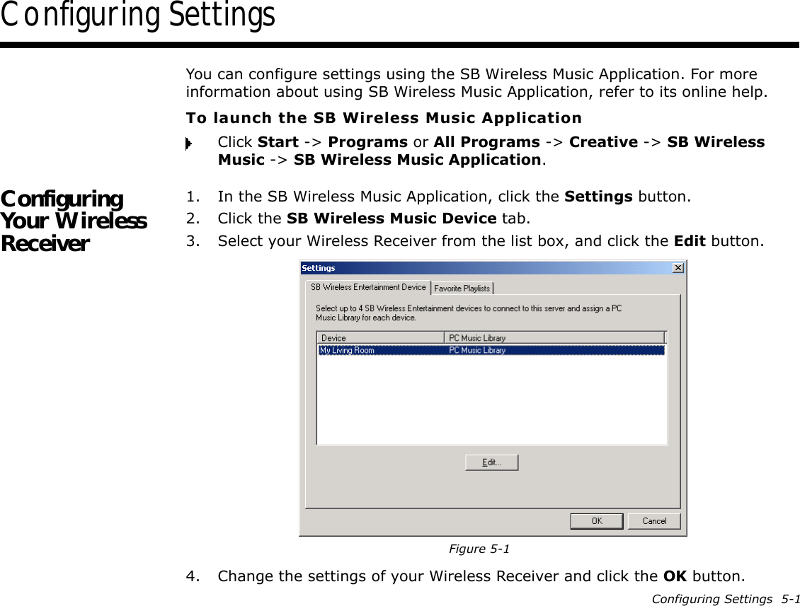 Configuring Settings  5-1Configuring SettingsYou can configure settings using the SB Wireless Music Application. For more information about using SB Wireless Music Application, refer to its online help.To launch the SB Wireless Music ApplicationClick Start -&gt; Programs or All Programs -&gt; Creative -&gt; SB Wireless Music -&gt; SB Wireless Music Application.Configuring Your Wireless Receiver1. In the SB Wireless Music Application, click the Settings button.2. Click the SB Wireless Music Device tab.3. Select your Wireless Receiver from the list box, and click the Edit button.4. Change the settings of your Wireless Receiver and click the OK button.Figure 5-1