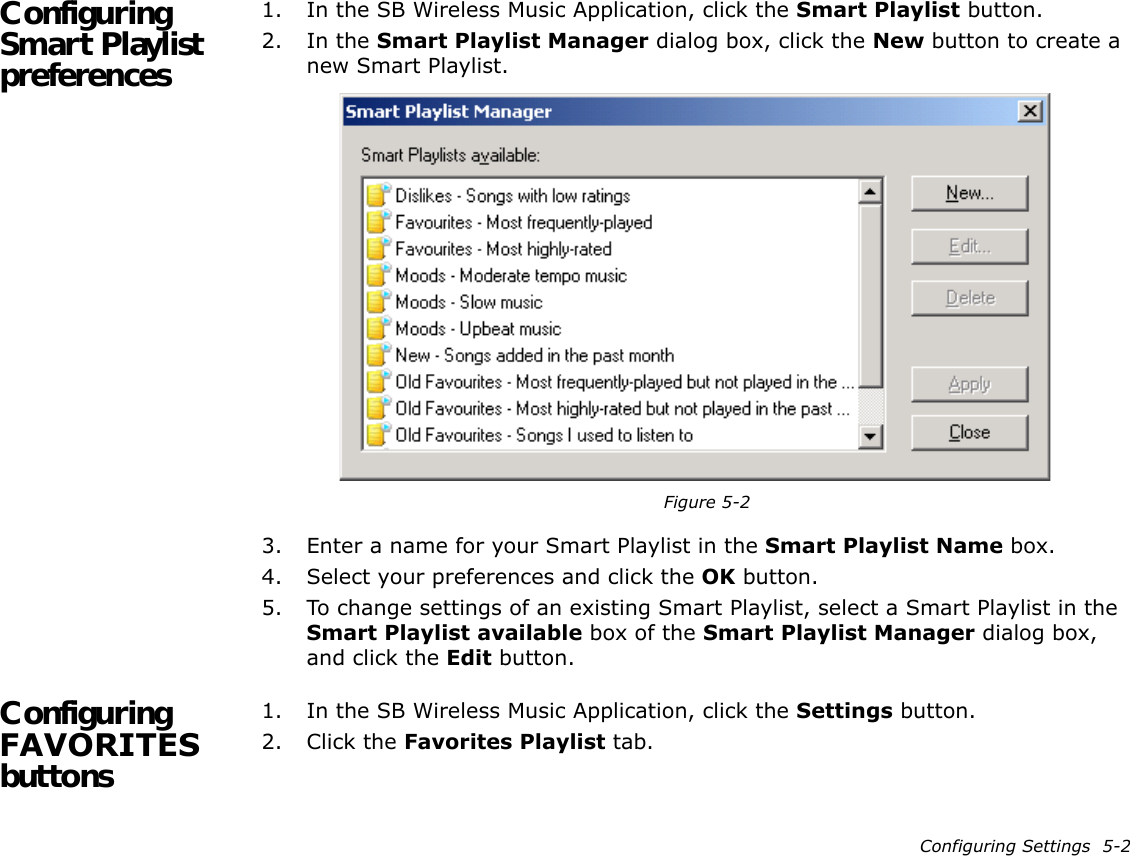 Configuring Settings  5-2Configuring Smart Playlist preferences1. In the SB Wireless Music Application, click the Smart Playlist button.2. In the Smart Playlist Manager dialog box, click the New button to create a new Smart Playlist.3. Enter a name for your Smart Playlist in the Smart Playlist Name box.4. Select your preferences and click the OK button.5. To change settings of an existing Smart Playlist, select a Smart Playlist in the Smart Playlist available box of the Smart Playlist Manager dialog box, and click the Edit button.Configuring FAVORITES buttons1. In the SB Wireless Music Application, click the Settings button.2. Click the Favorites Playlist tab.Figure 5-2