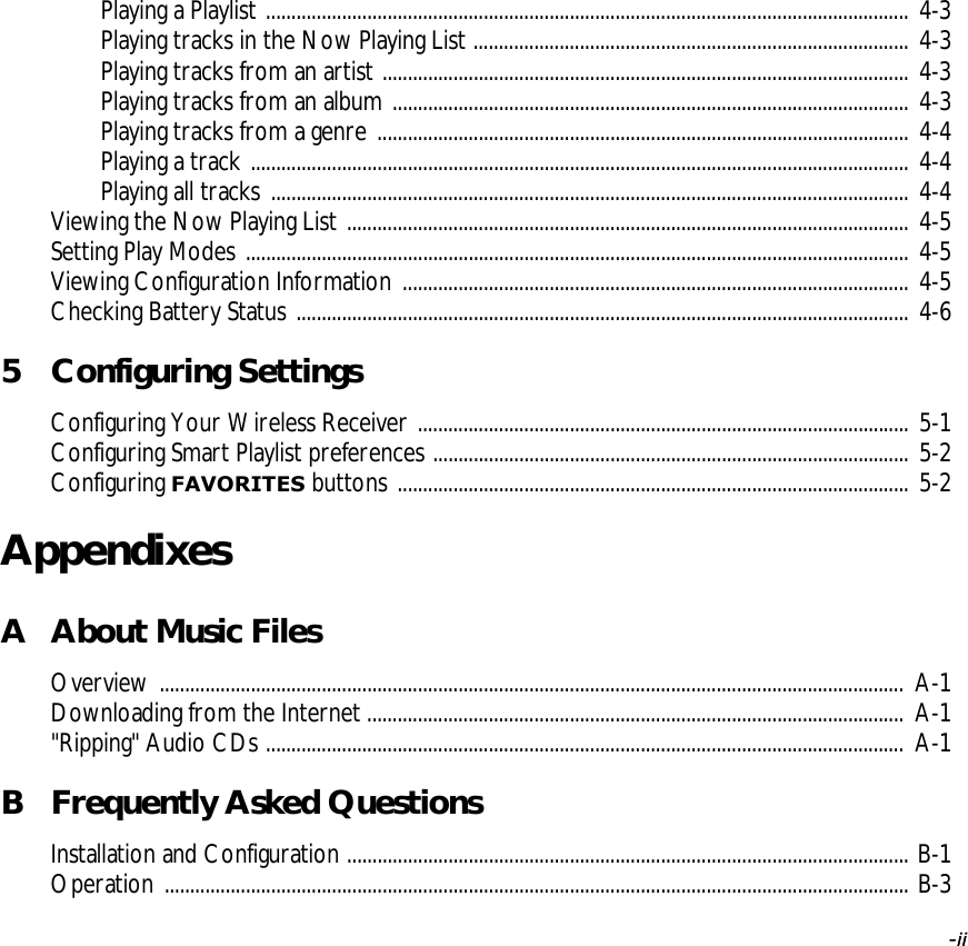   -ii -iiPlaying a Playlist ............................................................................................................................... 4-3Playing tracks in the Now Playing List ...................................................................................... 4-3Playing tracks from an artist ........................................................................................................ 4-3Playing tracks from an album ...................................................................................................... 4-3Playing tracks from a genre ......................................................................................................... 4-4Playing a track .................................................................................................................................. 4-4Playing all tracks .............................................................................................................................. 4-4Viewing the Now Playing List ............................................................................................................... 4-5Setting Play Modes ................................................................................................................................... 4-5Viewing Configuration Information .................................................................................................... 4-5Checking Battery Status ......................................................................................................................... 4-65 Configuring SettingsConfiguring Your Wireless Receiver ................................................................................................. 5-1Configuring Smart Playlist preferences .............................................................................................. 5-2Configuring FAVORITES buttons ..................................................................................................... 5-2AppendixesA About Music FilesOverview ................................................................................................................................................... A-1Downloading from the Internet .......................................................................................................... A-1&quot;Ripping&quot; Audio CDs .............................................................................................................................. A-1B Frequently Asked QuestionsInstallation and Configuration ............................................................................................................... B-1Operation ................................................................................................................................................... B-3