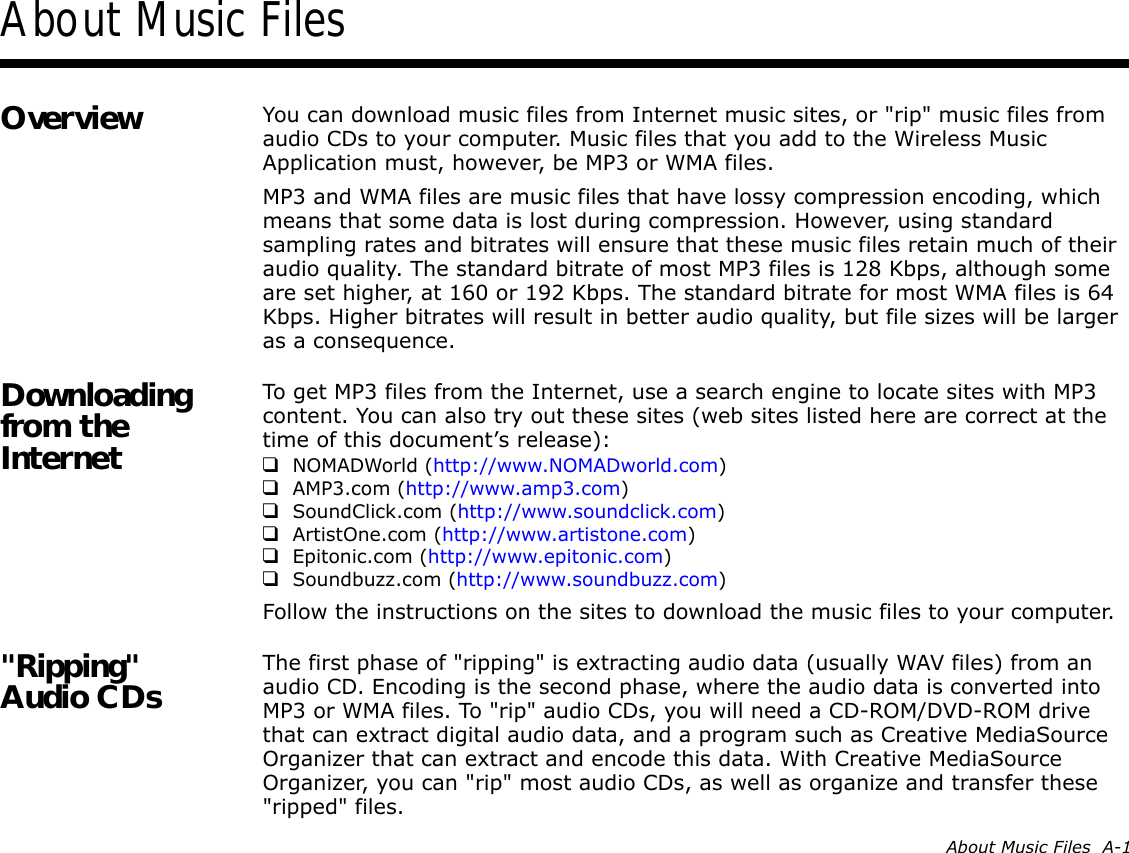 About Music Files  A-1About Music FilesOverview You can download music files from Internet music sites, or &quot;rip&quot; music files from audio CDs to your computer. Music files that you add to the Wireless Music Application must, however, be MP3 or WMA files.MP3 and WMA files are music files that have lossy compression encoding, which means that some data is lost during compression. However, using standard sampling rates and bitrates will ensure that these music files retain much of their audio quality. The standard bitrate of most MP3 files is 128 Kbps, although some are set higher, at 160 or 192 Kbps. The standard bitrate for most WMA files is 64 Kbps. Higher bitrates will result in better audio quality, but file sizes will be larger as a consequence.Downloading from the InternetTo get MP3 files from the Internet, use a search engine to locate sites with MP3 content. You can also try out these sites (web sites listed here are correct at the time of this document’s release):❑NOMADWorld (http://www.NOMADworld.com)❑AMP3.com (http://www.amp3.com)❑SoundClick.com (http://www.soundclick.com)❑ArtistOne.com (http://www.artistone.com)❑Epitonic.com (http://www.epitonic.com)❑Soundbuzz.com (http://www.soundbuzz.com)Follow the instructions on the sites to download the music files to your computer.&quot;Ripping&quot; Audio CDs The first phase of &quot;ripping&quot; is extracting audio data (usually WAV files) from an audio CD. Encoding is the second phase, where the audio data is converted into MP3 or WMA files. To &quot;rip&quot; audio CDs, you will need a CD-ROM/DVD-ROM drive that can extract digital audio data, and a program such as Creative MediaSource Organizer that can extract and encode this data. With Creative MediaSource Organizer, you can &quot;rip&quot; most audio CDs, as well as organize and transfer these &quot;ripped&quot; files.