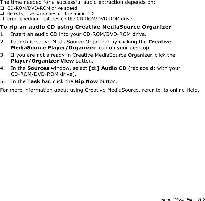 About Music Files  A-2The time needed for a successful audio extraction depends on:❑CD-ROM/DVD-ROM drive speed❑defects, like scratches on the audio CD❑error-checking features on the CD-ROM/DVD-ROM driveTo rip an audio CD using Creative MediaSource Organizer1. Insert an audio CD into your CD-ROM/DVD-ROM drive.2. Launch Creative MediaSource Organizer by clicking the Creative MediaSource Player/Organizer icon on your desktop.3. If you are not already in Creative MediaSource Organizer, click the Player/Organizer View button.4. In the Sources window, select [d:] Audio CD (replace d: with your CD-ROM/DVD-ROM drive).5. In the Task bar, click the Rip Now button.For more information about using Creative MediaSource, refer to its online Help.