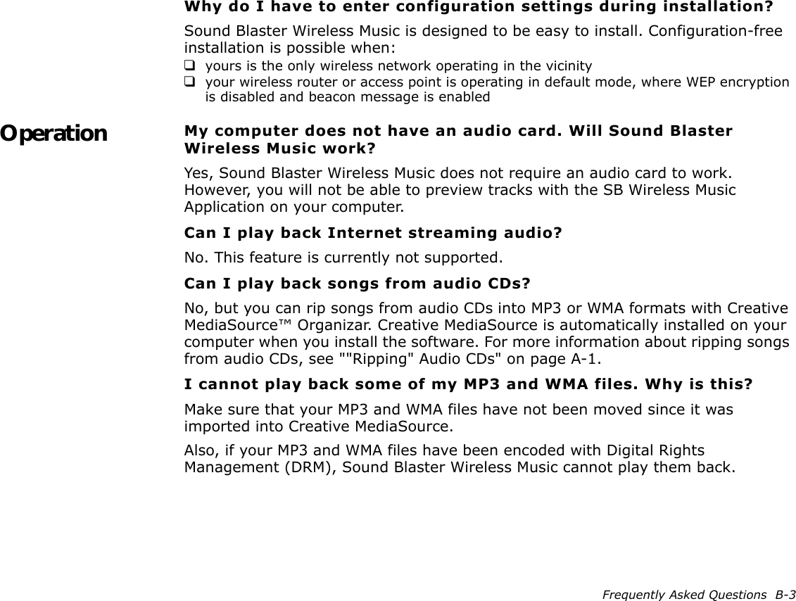 Frequently Asked Questions  B-3Why do I have to enter configuration settings during installation?Sound Blaster Wireless Music is designed to be easy to install. Configuration-free installation is possible when:❑yours is the only wireless network operating in the vicinity❑your wireless router or access point is operating in default mode, where WEP encryption is disabled and beacon message is enabledOperation My computer does not have an audio card. Will Sound Blaster Wireless Music work?Yes, Sound Blaster Wireless Music does not require an audio card to work. However, you will not be able to preview tracks with the SB Wireless Music Application on your computer.Can I play back Internet streaming audio?No. This feature is currently not supported.Can I play back songs from audio CDs?No, but you can rip songs from audio CDs into MP3 or WMA formats with Creative MediaSource™ Organizar. Creative MediaSource is automatically installed on your computer when you install the software. For more information about ripping songs from audio CDs, see &quot;&quot;Ripping&quot; Audio CDs&quot; on page A-1.I cannot play back some of my MP3 and WMA files. Why is this?Make sure that your MP3 and WMA files have not been moved since it was imported into Creative MediaSource.Also, if your MP3 and WMA files have been encoded with Digital Rights Management (DRM), Sound Blaster Wireless Music cannot play them back.