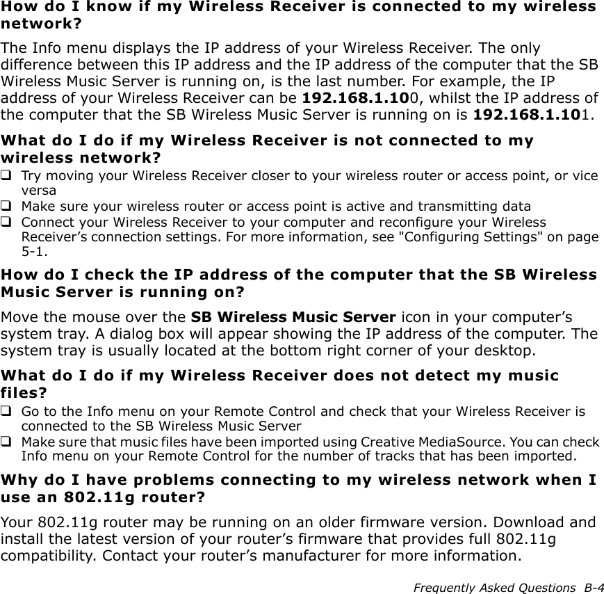 Frequently Asked Questions  B-4How do I know if my Wireless Receiver is connected to my wireless network?The Info menu displays the IP address of your Wireless Receiver. The only difference between this IP address and the IP address of the computer that the SB Wireless Music Server is running on, is the last number. For example, the IP address of your Wireless Receiver can be 192.168.1.100, whilst the IP address of the computer that the SB Wireless Music Server is running on is 192.168.1.101.What do I do if my Wireless Receiver is not connected to my wireless network?❑Try moving your Wireless Receiver closer to your wireless router or access point, or vice versa❑Make sure your wireless router or access point is active and transmitting data❑Connect your Wireless Receiver to your computer and reconfigure your Wireless Receiver’s connection settings. For more information, see &quot;Configuring Settings&quot; on page 5-1.How do I check the IP address of the computer that the SB Wireless Music Server is running on?Move the mouse over the SB Wireless Music Server icon in your computer’s system tray. A dialog box will appear showing the IP address of the computer. The system tray is usually located at the bottom right corner of your desktop.What do I do if my Wireless Receiver does not detect my music files?❑Go to the Info menu on your Remote Control and check that your Wireless Receiver is connected to the SB Wireless Music Server❑Make sure that music files have been imported using Creative MediaSource. You can check Info menu on your Remote Control for the number of tracks that has been imported.Why do I have problems connecting to my wireless network when I use an 802.11g router?Your 802.11g router may be running on an older firmware version. Download and install the latest version of your router’s firmware that provides full 802.11g compatibility. Contact your router’s manufacturer for more information.