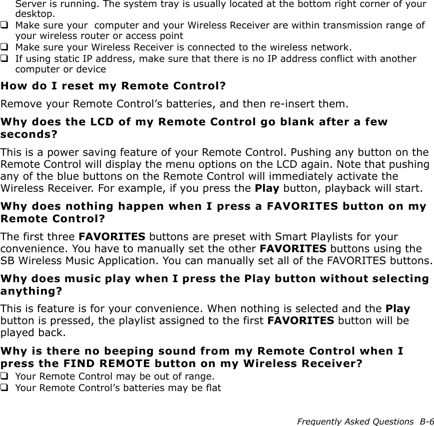 Frequently Asked Questions  B-6Server is running. The system tray is usually located at the bottom right corner of your desktop.❑Make sure your  computer and your Wireless Receiver are within transmission range of your wireless router or access point❑Make sure your Wireless Receiver is connected to the wireless network.❑If using static IP address, make sure that there is no IP address conflict with another computer or deviceHow do I reset my Remote Control?Remove your Remote Control’s batteries, and then re-insert them.Why does the LCD of my Remote Control go blank after a few seconds?This is a power saving feature of your Remote Control. Pushing any button on the Remote Control will display the menu options on the LCD again. Note that pushing any of the blue buttons on the Remote Control will immediately activate the Wireless Receiver. For example, if you press the Play button, playback will start.Why does nothing happen when I press a FAVORITES button on my Remote Control?The first three FAVORITES buttons are preset with Smart Playlists for your convenience. You have to manually set the other FAVORITES buttons using the SB Wireless Music Application. You can manually set all of the FAVORITES buttons.Why does music play when I press the Play button without selecting anything?This is feature is for your convenience. When nothing is selected and the Play button is pressed, the playlist assigned to the first FAVORITES button will be played back.Why is there no beeping sound from my Remote Control when I press the FIND REMOTE button on my Wireless Receiver?❑Your Remote Control may be out of range. ❑Your Remote Control’s batteries may be flat