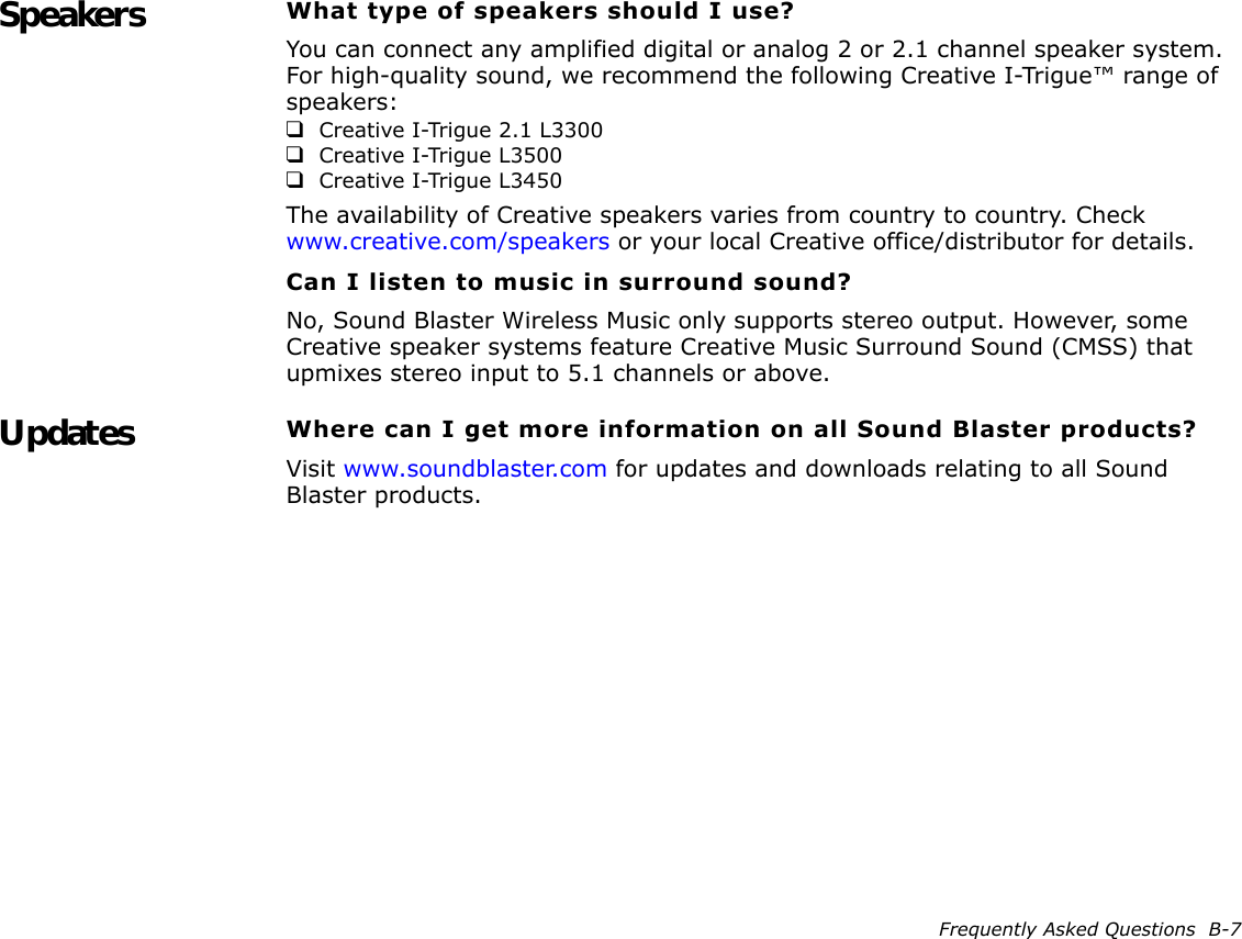 Frequently Asked Questions  B-7Speakers What type of speakers should I use?You can connect any amplified digital or analog 2 or 2.1 channel speaker system. For high-quality sound, we recommend the following Creative I-Trigue™ range of speakers:❑Creative I-Trigue 2.1 L3300❑Creative I-Trigue L3500❑Creative I-Trigue L3450The availability of Creative speakers varies from country to country. Check www.creative.com/speakers or your local Creative office/distributor for details.Can I listen to music in surround sound?No, Sound Blaster Wireless Music only supports stereo output. However, some Creative speaker systems feature Creative Music Surround Sound (CMSS) that upmixes stereo input to 5.1 channels or above.Updates Where can I get more information on all Sound Blaster products?Visit www.soundblaster.com for updates and downloads relating to all Sound Blaster products.