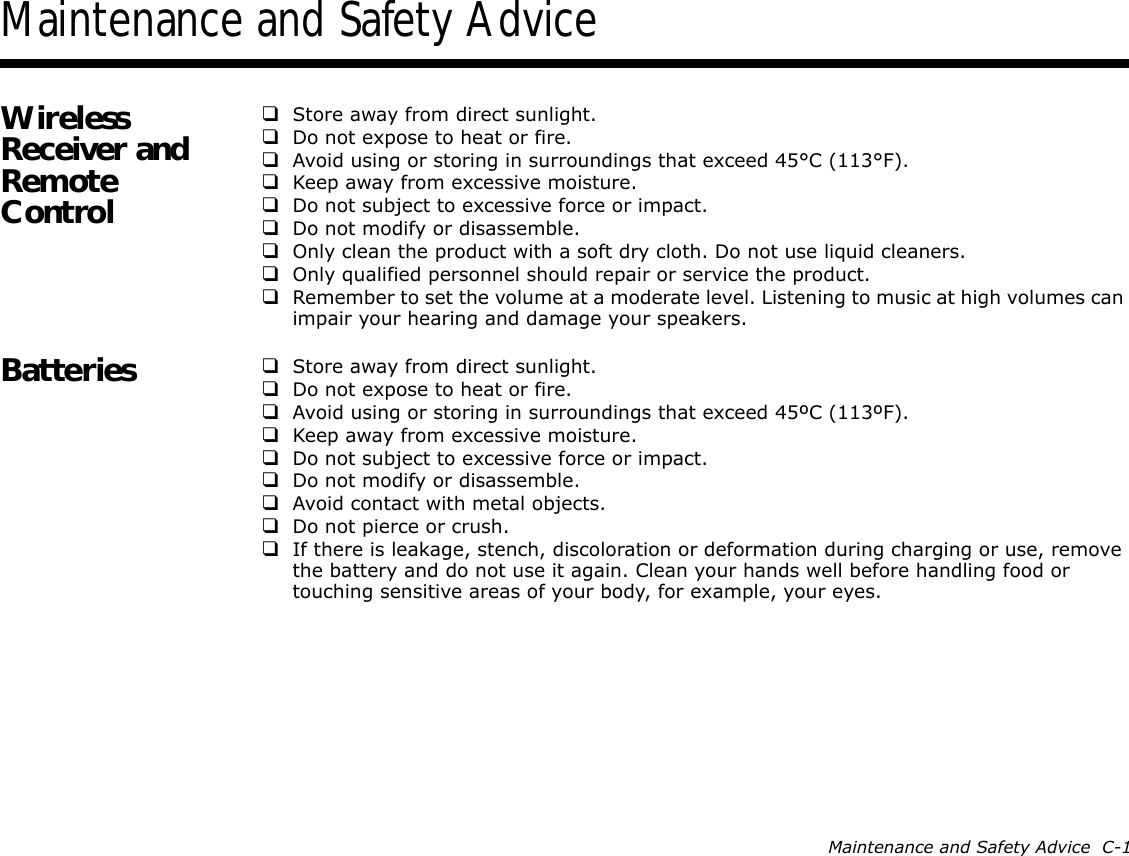 Maintenance and Safety Advice  C-1Maintenance and Safety AdviceWireless Receiver and Remote Control❑Store away from direct sunlight.❑Do not expose to heat or fire.❑Avoid using or storing in surroundings that exceed 45°C (113°F).❑Keep away from excessive moisture.❑Do not subject to excessive force or impact.❑Do not modify or disassemble.❑Only clean the product with a soft dry cloth. Do not use liquid cleaners.❑Only qualified personnel should repair or service the product.❑Remember to set the volume at a moderate level. Listening to music at high volumes can impair your hearing and damage your speakers.Batteries ❑Store away from direct sunlight.❑Do not expose to heat or fire.❑Avoid using or storing in surroundings that exceed 45ºC (113ºF).❑Keep away from excessive moisture.❑Do not subject to excessive force or impact.❑Do not modify or disassemble.❑Avoid contact with metal objects.❑Do not pierce or crush.❑If there is leakage, stench, discoloration or deformation during charging or use, remove the battery and do not use it again. Clean your hands well before handling food or touching sensitive areas of your body, for example, your eyes.