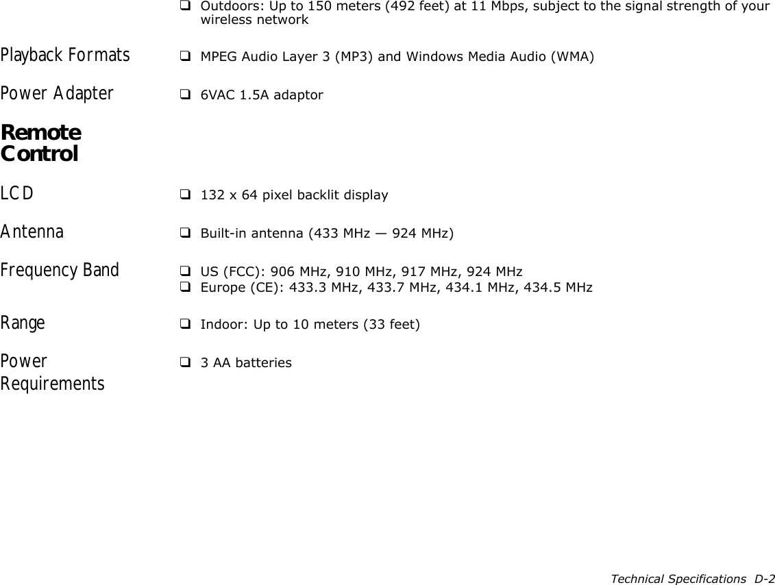 Technical Specifications  D-2❑Outdoors: Up to 150 meters (492 feet) at 11 Mbps, subject to the signal strength of your wireless networkPlayback Formats  ❑MPEG Audio Layer 3 (MP3) and Windows Media Audio (WMA)Power Adapter ❑6VAC 1.5A adaptorRemote ControlLCD ❑132 x 64 pixel backlit displayAntenna ❑Built-in antenna (433 MHz — 924 MHz)Frequency Band ❑US (FCC): 906 MHz, 910 MHz, 917 MHz, 924 MHz❑Europe (CE): 433.3 MHz, 433.7 MHz, 434.1 MHz, 434.5 MHzRange ❑Indoor: Up to 10 meters (33 feet)Power Requirements ❑3 AA batteries