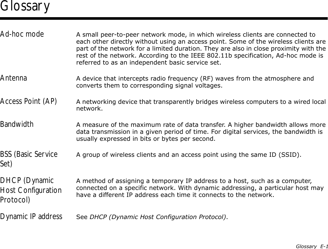 Glossary  E-1GlossaryAd-hoc mode A small peer-to-peer network mode, in which wireless clients are connected to each other directly without using an access point. Some of the wireless clients are part of the network for a limited duration. They are also in close proximity with the rest of the network. According to the IEEE 802.11b specification, Ad-hoc mode is referred to as an independent basic service set.Antenna A device that intercepts radio frequency (RF) waves from the atmosphere and converts them to corresponding signal voltages.Access Point (AP) A networking device that transparently bridges wireless computers to a wired local network.Bandwidth A measure of the maximum rate of data transfer. A higher bandwidth allows more data transmission in a given period of time. For digital services, the bandwidth is usually expressed in bits or bytes per second.BSS (Basic Service Set) A group of wireless clients and an access point using the same ID (SSID).DHCP (Dynamic Host Configuration Protocol)A method of assigning a temporary IP address to a host, such as a computer, connected on a specific network. With dynamic addressing, a particular host may have a different IP address each time it connects to the network.Dynamic IP address See DHCP (Dynamic Host Configuration Protocol).