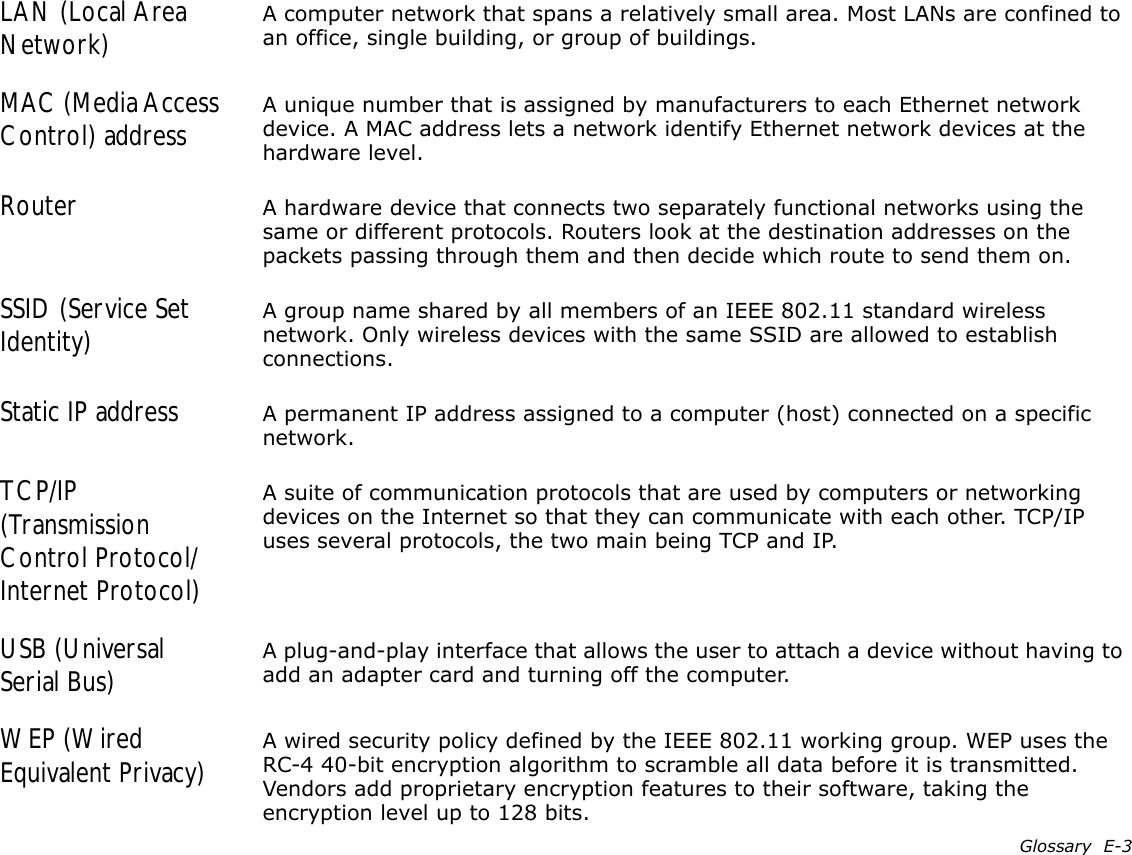 Glossary  E-3LAN (Local Area Network) A computer network that spans a relatively small area. Most LANs are confined to an office, single building, or group of buildings.MAC (Media Access Control) address A unique number that is assigned by manufacturers to each Ethernet network device. A MAC address lets a network identify Ethernet network devices at the hardware level.Router A hardware device that connects two separately functional networks using the same or different protocols. Routers look at the destination addresses on the packets passing through them and then decide which route to send them on.SSID (Service Set Identity) A group name shared by all members of an IEEE 802.11 standard wireless network. Only wireless devices with the same SSID are allowed to establish connections.Static IP address A permanent IP address assigned to a computer (host) connected on a specific network.TCP/IP (Transmission Control Protocol/Internet Protocol)A suite of communication protocols that are used by computers or networking devices on the Internet so that they can communicate with each other. TCP/IP uses several protocols, the two main being TCP and IP.USB (Universal Serial Bus) A plug-and-play interface that allows the user to attach a device without having to add an adapter card and turning off the computer.WEP (Wired Equivalent Privacy) A wired security policy defined by the IEEE 802.11 working group. WEP uses the RC-4 40-bit encryption algorithm to scramble all data before it is transmitted. Vendors add proprietary encryption features to their software, taking the encryption level up to 128 bits.