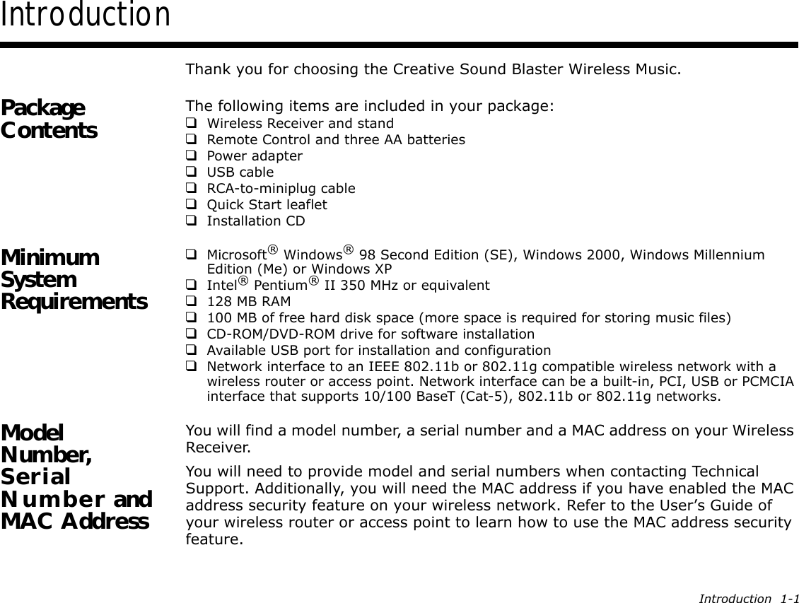 Introduction  1-1IntroductionThank you for choosing the Creative Sound Blaster Wireless Music.Package Contents The following items are included in your package:❑Wireless Receiver and stand❑Remote Control and three AA batteries❑Power adapter❑USB cable❑RCA-to-miniplug cable❑Quick Start leaflet❑Installation CDMinimum System Requirements❑Microsoft® Windows® 98 Second Edition (SE), Windows 2000, Windows Millennium Edition (Me) or Windows XP❑Intel® Pentium® II 350 MHz or equivalent❑128 MB RAM❑100 MB of free hard disk space (more space is required for storing music files)❑CD-ROM/DVD-ROM drive for software installation❑Available USB port for installation and configuration❑Network interface to an IEEE 802.11b or 802.11g compatible wireless network with a wireless router or access point. Network interface can be a built-in, PCI, USB or PCMCIA interface that supports 10/100 BaseT (Cat-5), 802.11b or 802.11g networks.Model Number, Serial Number and MAC AddressYou will find a model number, a serial number and a MAC address on your Wireless Receiver.You will need to provide model and serial numbers when contacting Technical Support. Additionally, you will need the MAC address if you have enabled the MAC address security feature on your wireless network. Refer to the User’s Guide of your wireless router or access point to learn how to use the MAC address security feature.