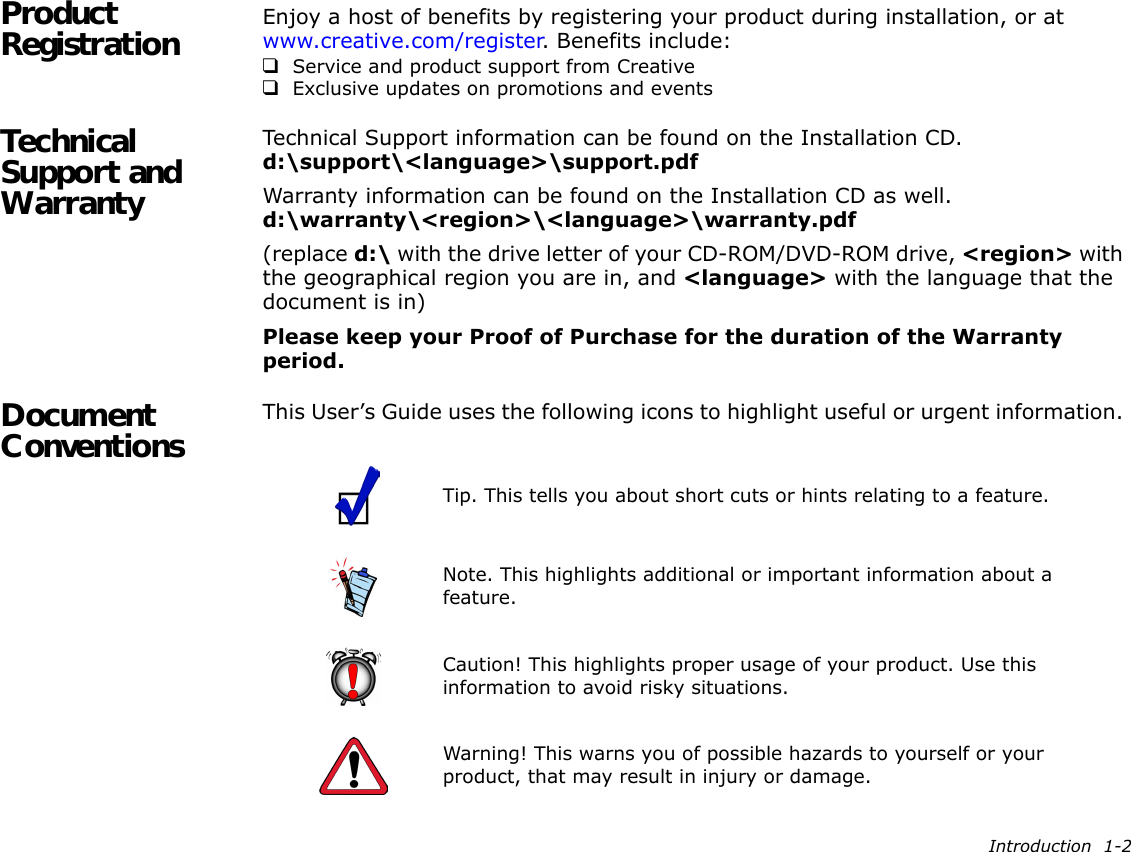 Introduction  1-2Product Registration Enjoy a host of benefits by registering your product during installation, or at www.creative.com/register. Benefits include:❑Service and product support from Creative❑Exclusive updates on promotions and eventsTechnical Support and WarrantyTechnical Support information can be found on the Installation CD.d:\support\&lt;language&gt;\support.pdfWarranty information can be found on the Installation CD as well.d:\warranty\&lt;region&gt;\&lt;language&gt;\warranty.pdf(replace d:\ with the drive letter of your CD-ROM/DVD-ROM drive, &lt;region&gt; with the geographical region you are in, and &lt;language&gt; with the language that the document is in)Please keep your Proof of Purchase for the duration of the Warranty period.Document Conventions This User’s Guide uses the following icons to highlight useful or urgent information.  Tip. This tells you about short cuts or hints relating to a feature.Note. This highlights additional or important information about a feature.Caution! This highlights proper usage of your product. Use this information to avoid risky situations.Warning! This warns you of possible hazards to yourself or your product, that may result in injury or damage.