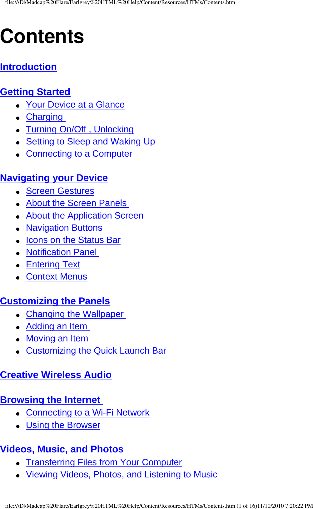 file:///D|/Madcap%20Flare/Earlgrey%20HTML%20Help/Content/Resources/HTMs/Contents.htmContentsIntroduction  Getting Started  ●     Your Device at a Glance ●     Charging  ●     Turning On/Off , Unlocking ●     Setting to Sleep and Waking Up   ●     Connecting to a Computer  Navigating your Device ●     Screen Gestures ●     About the Screen Panels ●     About the Application Screen ●     Navigation Buttons ●     Icons on the Status Bar ●     Notification Panel ●     Entering Text ●     Context Menus  Customizing the Panels ●     Changing the Wallpaper ●     Adding an Item ●     Moving an Item  ●     Customizing the Quick Launch Bar  Creative Wireless Audio  Browsing the Internet ●     Connecting to a Wi-Fi Network ●     Using the Browser  Videos, Music, and Photos ●     Transferring Files from Your Computer ●     Viewing Videos, Photos, and Listening to Music file:///D|/Madcap%20Flare/Earlgrey%20HTML%20Help/Content/Resources/HTMs/Contents.htm (1 of 16)11/10/2010 7:20:22 PM