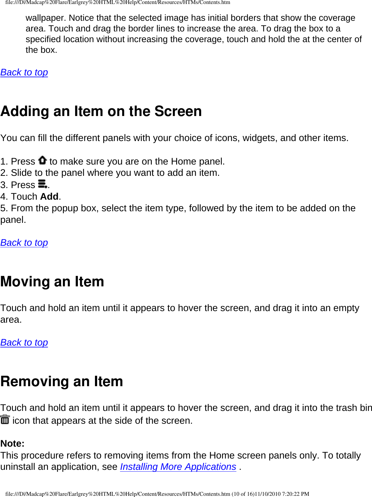 file:///D|/Madcap%20Flare/Earlgrey%20HTML%20Help/Content/Resources/HTMs/Contents.htmwallpaper. Notice that the selected image has initial borders that show the coverage area. Touch and drag the border lines to increase the area. To drag the box to a specified location without increasing the coverage, touch and hold the at the center of the box.   Back to top  Adding an Item on the ScreenYou can fill the different panels with your choice of icons, widgets, and other items.  1. Press   to make sure you are on the Home panel. 2. Slide to the panel where you want to add an item. 3. Press  . 4. Touch Add. 5. From the popup box, select the item type, followed by the item to be added on the panel.  Back to top  Moving an Item Touch and hold an item until it appears to hover the screen, and drag it into an empty area. Back to top  Removing an ItemTouch and hold an item until it appears to hover the screen, and drag it into the trash bin  icon that appears at the side of the screen. Note: This procedure refers to removing items from the Home screen panels only. To totally uninstall an application, see Installing More Applications .file:///D|/Madcap%20Flare/Earlgrey%20HTML%20Help/Content/Resources/HTMs/Contents.htm (10 of 16)11/10/2010 7:20:22 PM